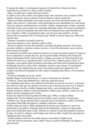 O espanto do sultão, à vista daquelas riquezas, foi indescritível. Depois de muito
contemplá-las, levantou-se e disse à mãe de Aladim:
- Diga a seu filho que o espero de braços abertos.
A senhora, feliz com a notícia, não perdeu tempo. Saiu correndo e deu o recado ao filho.
Aladim, entretanto, não teve pressa. Primeiro chamou o gênio e pediu-lhe:
- Desejo um banho perfumado, uma roupa luxuosa, um cavalo tão bonito quanto o do
sultão, vinte escravos e, além disso, vinte mil moedas de ouro distribuídas em vinte bolsas.
Tudo isso apareceu imediatamente à sua frente. Aladim, elegantemente vestido e montado
num lindo cavalo, passou pelas ruas, causando admiração a todos. Os escravos marchavam
a seu lado, cada um carregando uma bolsa cheia de moedas de ouro, para distribuir pelo
povo. Quando o sultão viu aquele belo rapaz, saiu do trono para recebê-lo. À noite
ofereceu-lhe uma grande festa. Ele desejava que Aladim se casasse logo com a filha, mas
este lhe disse:
- Primeiro, construirei um palácio para ela.
Assim que regressou à casa, chamou o gênio e disse:
- Dê-me um palácio do mais fino mármore, incrustado de pedras preciosas. Nele quero
encontrar estábulos, cocheiras, lacaios, escravos. A mais fina decoração, com os móveis
mais luxuosos do mundo.
O casamento de Aladim com a princesa realizou-se no meio de grande regozijo. O rapaz já
havia conquistado o coração do povo, por sua generosidade. Durante muito tempo eles
foram imensamente felizes. Nesta ocasião, o mágico que estava na África descobriu que
Aladim era muito rico e querido de todos. Cheio de raiva, embarcou para a China. Lá
chegando, ouviu algúem falar do palácio maravilhoso que tinha sido levantado pelo gênio
da lâmpada. Resolveu, então, obter a lâmpada, custasse o que custasse. Os mercadores
contaram-lhe que Aladim tinha ido caçar e que estaria ausente por alguns dias. Ele
comprou uma dúzia de lâmpadas de cobre, iguais à lâmpada maravilhosa, e foi ao palácio
gritando:
- Trocam-se lâmpadas novas por velhas!
Quando chegou à janela da princesa, os escravos chamaram-no, dizendo:
- Venha cá. Temos uma lâmpada feia e velha que queremos trocar.
Era a lâmpada maravilhosa, que Aladim havia deixado em cima de um móvel. A princesa
não sabia seu valor; por isso, pediu a um escravo que a trocasse por uma nova. O mágico,
muito contente, deu-lhe a melhor lâmpada que tinha, e saiu correndo para a floresta.
Quando anoiteceu, chamou o gênio da lâmpada e ordenou que o palácio, a princesa e ele
próprio fossem carregados para a África.
O pesar do sultão foi terrível quando descobriu que a filha e o palácio tinham
desaparecido. Enviou soldados à procura de Aladim, que foi trazido à sua presença.
- Pouparei sua vida por quarenta dias e quarenta noites, lhe informou o sultão. Se durante
este tempo minha filha não aparecer, mandarei cortar-lhe a cabeça.
Aladim vagou por toda a cidade, perguntando às pessoas que encontrava o que havia
acontecido ao seu palácio. Ninguém sabia dar-lhe informação . Depois de muito andar,
parou num riacho para matar a sede. Abaixou-se e juntou as mãos para apanhar um pouco
de água. Ao fazê-lo, esfregou o anel mágico que trazia no dedo. O gênio do anel apareceu
e perguntou-lhe o que queria.
- Ó gênio poderoso, devolve-me minha esposa e meu palácio! Implorou ele.
 - Isto não está em meu poder, disse o gênio. Peça-o ao gênio da lâmpada. Sou apenas o
gênio do anel.
 