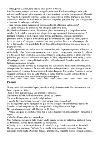 - Então, pediu Aladim, leva-me até onde estiver o palácio.
Imediatamente, o rapaz sentiu-se carregado pelos ares. Finalmente chegou a um país
estranho, onde logo avistou o palácio. A princesa estava chorando em seu quarto. Quando
viu Aladim, ficou muito contente. Correu ao seu encontro e contou-lhe tudo o que havia
acontecido. Aladim, ao ouvir falar na troca das lâmpadas, percebeu logo que o mágico era
o causador de toda aquela aflição.
- Diga-me uma coisa, perguntou à esposa, onde está a lâmpada velha agora?
- O velho carrega-a no cinturão e não se separa dela noite e dia.
Depois de muito conversarem, fizeram um plano para conseguir a lâmpada de volta.
Aladim foi à cidade e comprou um pó que fazia a pessoa dormir instantaneamente. A
princesa convidou o mágico para jantar em sua companhia. Enquanto comiam os
primeiros pratos, ela pediu a um criado que lhe trouxesse dois copos de vinho, que ela
havia preparado. O mágico, encantado com tanta gentileza, bebeu o vinho no qual ela
havia derramado certa quantidade do pó. Suas idéias foram ficando meio confusas e ele
pegou no sono.
Aladim, que estava escondido atrás de uma cortina, veio depressa e apanhou a lâmpada do
cinturão do velho. Depois mandou que os empregados o carregassem para fora do palácio
e o deixassem bem longe dali. A seguir, esfregou a lâmpada e, quando o gênio apareceu,
pediu-lhe que levasse o palácio de volta para a China. Algumas horas mais tarde, o sultão
olhando pela janela, viu o palácio de Aladim brilhando ao sol. Mandou, então, dar uma
festa que durou uma semana.
 O mágico, quando acordou no dia seguinte e se viu no meio da rua sem a lâmpada, ficou
desesperado. Levantou-se e foi andando, tão distraído que não viu uma carruagem que se
aproximava. O resultado foi que morreu debaixo das patas dos cavalos. Aladim e a esposa
viveram felizes pelo resto da vida. Quando o sultão morreu, Aladim subiu ao trono e
reinou por muitos anos, sendo sempre querido do povo."
************************************************************************
Pinóquio

Numa aldeia italiana vivia Gepeto, o melhor relojoeiro do mundo. Um dia construiu um
boneco quase perfeito...!
-Será o filho que não tive, e vou chamar-te Pinóquio.
Nessa noite a Fada Madrinha visitou a oficina de Gepeto.
Tocando Pinóquio com a varinha mágica disse:
- Vou-te dar vida, boneco. Mas deves ser sempre bom e verdadeiro!
No dia seguinte Gepeto apercebeu-se que os seus desejos se tinham tornado realidade.
Mandou então Pinóquio à escola, acompanhado pelo grilo cantante Pepe.
No caminho encontraram a D. Raposa e a D. Gata.
- Porque vais para a Escola havendo por aí tantos lugares bem mais alegres? - perguntou a
raposa.
- Não lhe dês ouvidos! - avisou-o Pepe.
Mas Pinóquio, para quem tudo era novidade, seguiu mesmo as tratantes e acabou à frente
de Strombóli, o dono de um teatrinho de marionetas.
- Comigo serás o artista mais famoso do mundo! - segredou-lhe o astucioso Strombóli.
O espectáculo começou. Pinóquio foi a estrela, principalmente pelas suas faltas, que
causaram muita risota. Os outros bonecos eram hábeis, enquanto o novo só fazia asneiras...
 