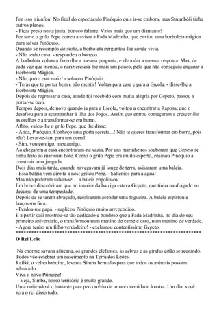 Por isso triunfou! No final do espectáculo Pinóquio quis ir-se embora, mas Strombóli tinha
outros planos.
- Ficas preso nesta jaula, boneco falante. Vales mais que um diamante!
Por sorte o grilo Pepe correu a avisar a Fada Madrinha, que enviou uma borboleta mágica
para salvar Pinóquio.
Quando se recompôs do susto, a borboleta perguntou-lhe aonde vivia.
- Não tenho casa. - respondeu o boneco.
A borboleta voltou a fazer-lhe a mesma pergunta, e ele a dar a mesma resposta. Mas, de
cada vez que mentia, o nariz crescia-lhe mais um pouco, pelo que não conseguiu enganar a
Borboleta Mágica.
- Não quero este nariz! - soluçou Pinóquio.
- Terás que te portar bem e não mentir! Voltas para casa e para a Escola. - disse-lhe a
Borboleta Mágica.
Depois de regressar a casa, aonde foi recebido com muita alegria por Gepeto, passou a
portar-se bem.
Tempos depois, de novo quando ia para a Escola, voltou a encontrar a Raposa, que o
desafiou para a acompanhar à Ilha dos Jogos. Assim que entrou começaram a crescer-lhe
as orelhas e a transformar-se em burro.
Aflito, valeu-lhe o grilo Pepe, que lhe disse:
- Anda, Pinóquio. Conheço uma porta secreta...! Não te queres transformar em burro, pois
não? Levar-te-iam para um curral!
- Sim, vou contigo, meu amigo.
Ao chegarem a casa encontraram-na vazia. Por uns marinheiros souberam que Gepeto se
tinha feito ao mar num bote. Como o grilo Pepe era muito esperto, ensinou Pinóquio a
construir uma jangada.
Dois dias mais tarde, quando navegavam já longe de terra, avistaram uma baleia.
- Essa baleia vem direita a nós! gritou Pepe. - Saltemos para a água!
Mas não puderam salvar-se ... a baleia engoliu-os.
Em breve descobriram que no interior da barriga estava Gepeto, que tinha naufragado no
decurso de uma tempestade.
Depois de se terem abraçado, resolveram acender uma fogueira. A baleia espirrou e
lançou-os fora.
- Perdoa-me papá. - suplicou Pinóquio muito arrependido.
E a partir dali mostrou-se tão dedicado e bondoso que a Fada Madrinha, no dia do seu
primeiro aniversário, o transformou num menino de carne e osso, num menino de verdade.
- Agora tenho um filho verdadeiro! - exclamou contentíssimo Gepeto.
************************************************************************
O Rei Leão

 Na enorme savana africana, os grandes elefantes, as zebras e as girafas estão se reunindo.
Todos vão celebrar um nascimento na Terra dos Leões.
Rafiki, o velho babuíno, levanta Simba bem alto para que todos os animais possam
admirá-lo.
Viva o novo Príncipe!
 - Veja, Simba, nosso território é muito grande.
Uma noite não é o bastante para percorrê-lo de uma extremidade à outra. Um dia, você
será o rei disso tudo.
 