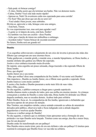 - Nala pode vir brincar comigo?
 - É claro, Simba assim que ela terminar seu banho. Não vai demorar muito.
- Calma, Simba! Você está indo muito rápido!
- Apresse-se, Nala! Os avestruzes estão nos esperando para uma corrida!
- Tio Scar! Meu pai disse que um dia eu serei rei!
 - Você ainda é bem jovem, meu sobrinho.
Divirta-se, aproveite a vida, brinque com seus amigos.
 - Está bem, Timon.
Eu vou experimentar isso, mas será para agradar você!
- A gente se vê depois da sesta, está bem, Simba?
- Eu também vou tirar um cochilo - disse Pumba.
- Acho que o lanche de timon me embrulhou o estômago.
- Acordem todos! Vamos brincar de esconde-esconde!
No futuro, Simba será um grande rei!
************************************************************************
Dumbo

 E as cegonhas sobrevoavam o alojamento de um circo de inverno à procura das mães dos
filhotes que carregavam em seus enormes bicos.
Todas ganhavam, a mamãe girafa, a mamãe ursa, a mamãe hipopótamo, só Dona Jumbo, a
mamãe elefante não ganhou seu filhote tão esperado.
Assim o circo embarca trazendo muita diversão.
De repente, uma cegonha um pouco atrasada, chega trazendo o tão esperado filhote de
Dona Jumbo.
Puxa, que alegria!
Jumbo Júnior era o seu nome.
- Mas que orelhas! disse uma companheira da Sra Jumbo. O seu nome será Dumbo!
Não importava , Dumbo ou Jumbo Júnior, era o filhote mais querido e esperado. Dona
Jumbo tratava-o com muito carinho!
E assim a Sra Jumbo e Dumbo passaram a noite mais feliz de suas vidas.
Mãe e filho, juntos.
No dia seguinte, o público começou a chegar para o grande espetáculo.
Dumbo chamou muito a atenção de todos, pois sua orelha era enorme mesmo. As crianças
começaram a zombar de Dumbo e como toda mãe, Dona Jumbo foi defender seu filhote
daquela zombaria, mas se excedeu demais. Acabou indo para solitária
Pobre Dumbo, ficou só. As companheiras da Sra Jumbo, ignoravam o elefantinho que
precisava apenas de um pouco de atenção.
Mas Timóteo, um simpático ratinho, estava sentado comendo as sobras de amendoim
deixados pelo público, observava tudo e ficou indignado com a atitude daqueles
paquidermes e resolveu ajudar Dumbo.
Tornou-se o melhor amigo de Dumbo!
No dia seguinte, o número que os elefantes iriam apresentar seria a formação de uma
pirâmide e no topo Dumbo seria lançado. Timóteo como seu amigo, deu-lhe a maior força,
mas foi um desastre!
Dumbo então foi transformado em um palhaço!
Mas Dumbo estava muito triste, pois ele era um elefante e não um palhaço! E timóteo para
reanimá-lo conseguiu que Dumbo fosse ver sua mãe na solitária.
 