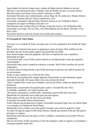 Agora depois de dezoito longos anos, o plano de Hades parecia fadado ao sucesso.
Hércules voou diretamente para o Olimpo a fim de libertar seu pai e os outros deuses.
Hércules juntou suas forças com as deles e derrotou os Titãs.
Entretanto Hércules estava determinado a salvar Meg. Ele foi então até o Mundo Inferior
para trazer o espírito dela de volta ao mundo dos vivos.
Arriscando sua própria vida por Meg, Hércules tornou-se um Verdadeiro Herói e
conquistou seu lugar no Olimpo mais uma vez!
Mas Hércules não escolheu ficar no Olimpo, acima das nuvens. Ele finalmente tinha
encontrado o seu lugar. Era na Terra, com Meg.Daquele dia em diante, Hércules viveu
bem e feliz.
Seus feitos heróicos estavam escritos nas estrelas para sempre!
************************************************************************
O Corcunda de Notre Dame

 Era uma vez, na cidade de Paris, um rapaz que vivia no campanário da Catedral de Notre-
Dame.
Ele era forte o bastante para tocar os gigantescos sinos da igreja. Mas também era tão
delicado, que até mesmo podia segurar um passarinho nas mãos.
Suas únicas amigas eram três gárgulas. Elas não se importavam com a aparência
deformada do rapaz.
 O cruel amo dele, o juíz Frollo, porém chamava-o de Quasimodo, nome que significa
"mal-acabado".
Quasimodo tinha muita vontade de conhecer o mundo. Mas Frollo o proibira de sair do
campanário.
A tristeza maior de Quasimodo é que Frollo dizia que as pessoas iam odiá-lo porque ele
era um monstro.
Todos os anos celebrava-se o Festival dos Tolos.
No festival, encorajado pelas amigas gárgulas, Quasimodo viu uma dançarina cigana
chamada Esmeralda. Ele nunca tinha visto uma criatura tão linda!
 Nem o capitão Febo o mais novo soldado a serviço de Frollo, conhecera alguém de tal
formosura.
Quasimodo, sem perceber foi puxado para o palco e coroado Rei dos Tolos.
A multidão o aplaudiu e foi exibí-lo pelas ruas.
 De repente começaram a zombar dele, exatamente como Frollo havia previsto.
Quasimodo foi amarrado com cordas para que não fugisse.
Pediu ajuda a Frollo, mas ele não moveu um dedo.
A bondosa Esmeralda libertou Quasimodo.
Frollo ordenou que prendessem a cigana. Esmeralda conseguiu fugir com seu cabrito Djali
e se escondeu na Catedral de Notre-Dame.
Quasimodo estava confuso com toda aquela situação, mas resolveu ajudá-la a fugir.
Ao saber da fuga da cigana Frollo ficara furioso, ferindo gravemente Febo por não querer
perseguir os ciganos.
Quasimodo percebeu que ela amava o bravo soldado e concordou em esconder Febo no
campanário.
Mas foi inevitável, Frollo encontrou a Corte dos milagres, onde os ciganos se escondiam e
conseguiu apanhar todos eles.
 