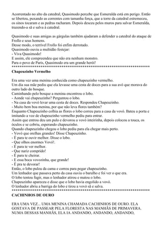 Acorrentado no alto da catedral, Quasimodo percebe que Esmeralda está em perigo. Então
se libertou, puxando as correntes com tamanha força, que a torre da catedral estremeceu,
os sinos tocaram e as pedras racharam. Depois desceu pelos muros para salvar Esmeralda,
trazendo-a sã e salva à catedral.

Quasimodo e suas amigas as gárgulas também ajudaram a defender a catedral do ataque de
Frollo e seus homens.
Desse modo, o terrível Frollo foi enfim derrotado.
Quasimodo ouviu a multidão festejar:
- Viva Quasimodo!
E assim, ele compreendeu que não era nenhum monstro.
Para o povo de Paris, Quasimodo era um grande herói!
************************************************************************
Chapeuzinho Vermelho

Era uma vez uma menina conhecida como chapeuzinho vermelho.
Um dia sua mãe pediu que ela levasse uma cesta de doces para a sua avó que morava do
outro lado do bosque.
Caminhando pelo bosque a menina encontrou o lobo.
- Aonde vai chapeuzinho? Perguntou o lobo.
- Na casa da vovó levar uma cesta de doces. Respondeu Chapeuzinho.
- Muito bem boa menina, por que não leva flores também?
Enquanto Chapeuzinho colhia as flores o lobo correu para a casa da vovó. Bateu a porta e
imitando a voz de chapeuzinho vermelho pediu para entrar.
Assim que entrou deu um pulo e devorou a vovó inteirinha, depois colocou a touca, os
óculos e se cobriu, esperando chapeuzinho.
Quando chapeuzinho chegou o lobo pediu para ela chegar mais perto.
- Vovó que orelhas grandes! Disse Chapeuzinho.
- É para te ouvir melhor. Disse o lobo.
- Que olhos enormes Vovó!.
- É para te ver melhor.
- Que nariz comprido!
- É para te cheirar.
- E essa boca vovozinha, que grande!
- É pra te devorar!
Então, o lobo pulou da cama e correu para pegar chapeuzinho.
Um lenhador que passava perto da casa ouviu o barulho e foi ver o que era.
O lobo tentou fugir, mas o lenhador atirou e matou o lobo.
Chapeuzinho apareceu e disse que o lobo havia engolido a vovó.
O lenhador abriu a barriga do lobo e tirou a vovó sã e salva.
************************************************************************
CACHINHOS DE OURO

ERA UMA VEZ... UMA MENINA CHAMADA CACHINHOS DE OURO. ELA
GOSTAVA DE PASSEAR PELA FLORESTA NAS MANHÃS DE PRIMAVERA.
NUMA DESSAS MANHÃS, ELA IA ANDANDO, ANDANDO, ANDANDO,
 
