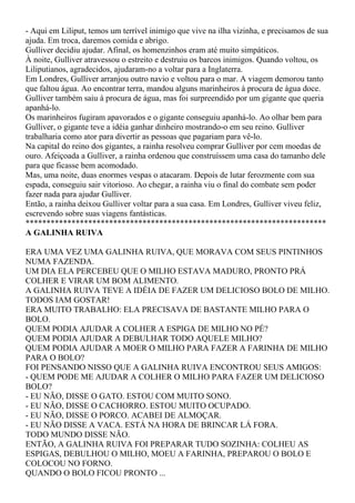 - Aqui em Liliput, temos um terrível inimigo que vive na ilha vizinha, e precisamos de sua
ajuda. Em troca, daremos comida e abrigo.
Gulliver decidiu ajudar. Afinal, os homenzinhos eram até muito simpáticos.
À noite, Gulliver atravessou o estreito e destruiu os barcos inimigos. Quando voltou, os
Liliputianos, agradecidos, ajudaram-no a voltar para a Inglaterra.
Em Londres, Gulliver arranjou outro navio e voltou para o mar. A viagem demorou tanto
que faltou água. Ao encontrar terra, mandou alguns marinheiros à procura de água doce.
Gulliver também saiu à procura de água, mas foi surpreendido por um gigante que queria
apanhá-lo.
Os marinheiros fugiram apavorados e o gigante conseguiu apanhá-lo. Ao olhar bem para
Gulliver, o gigante teve a idéia ganhar dinheiro mostrando-o em seu reino. Gulliver
trabalharia como ator para divertir as pessoas que pagariam para vê-lo.
Na capital do reino dos gigantes, a rainha resolveu comprar Gulliver por cem moedas de
ouro. Afeiçoada a Gulliver, a rainha ordenou que construíssem uma casa do tamanho dele
para que ficasse bem acomodado.
Mas, uma noite, duas enormes vespas o atacaram. Depois de lutar ferozmente com sua
espada, conseguiu sair vitorioso. Ao chegar, a rainha viu o final do combate sem poder
fazer nada para ajudar Gulliver.
Então, a rainha deixou Gulliver voltar para a sua casa. Em Londres, Gulliver viveu feliz,
escrevendo sobre suas viagens fantásticas.
************************************************************************
A GALINHA RUIVA

ERA UMA VEZ UMA GALINHA RUIVA, QUE MORAVA COM SEUS PINTINHOS
NUMA FAZENDA.
UM DIA ELA PERCEBEU QUE O MILHO ESTAVA MADURO, PRONTO PRÁ
COLHER E VIRAR UM BOM ALIMENTO.
A GALINHA RUIVA TEVE A IDÉIA DE FAZER UM DELICIOSO BOLO DE MILHO.
TODOS IAM GOSTAR!
ERA MUITO TRABALHO: ELA PRECISAVA DE BASTANTE MILHO PARA O
BOLO.
QUEM PODIA AJUDAR A COLHER A ESPIGA DE MILHO NO PÉ?
QUEM PODIA AJUDAR A DEBULHAR TODO AQUELE MILHO?
QUEM PODIA AJUDAR A MOER O MILHO PARA FAZER A FARINHA DE MILHO
PARA O BOLO?
FOI PENSANDO NISSO QUE A GALINHA RUIVA ENCONTROU SEUS AMIGOS:
- QUEM PODE ME AJUDAR A COLHER O MILHO PARA FAZER UM DELICIOSO
BOLO?
- EU NÃO, DISSE O GATO. ESTOU COM MUITO SONO.
- EU NÃO, DISSE O CACHORRO. ESTOU MUITO OCUPADO.
- EU NÃO, DISSE O PORCO. ACABEI DE ALMOÇAR.
- EU NÃO DISSE A VACA. ESTÁ NA HORA DE BRINCAR LÁ FORA.
TODO MUNDO DISSE NÃO.
ENTÃO, A GALINHA RUIVA FOI PREPARAR TUDO SOZINHA: COLHEU AS
ESPIGAS, DEBULHOU O MILHO, MOEU A FARINHA, PREPAROU O BOLO E
COLOCOU NO FORNO.
QUANDO O BOLO FICOU PRONTO ...
 