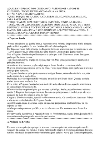 AQUELE CHEIRINHO BOM DE BOLO FOI FAZENDO OS AMIGOS SE
CHEGAREM. TODOS FICARAM COM ÁGUA NA BOCA.
ENTÃO A GALINHA RUIVA DISSE:
- QUEM FOI QUE ME AJUDOU A COLHER O MILHO, PREPARAR O MILHO,
PARA FAZER O BOLO?
TODOS FICARAM BEM QUIETINHOS. ( NINGUÉM TINHA AJUDADO.)
- ENTÃO QUEM VAI COMER O DELICIOSO BOLO DE MILHO SOU EU E MEUS
PINTINHOS, APENAS. VOCÊS PODEM CONTINUAR A DESCANSAR OLHANDO.
E ASSIM FOI: A GALINHA E SEUS PINTINHOS APROVEITARAM A FESTA, E
NENHUM DOS PREGUIÇOSOS FOI CONVIDADO
************************************************************************
A Pequena Sereia

 No seu aniversário de quinze anos, a Pequena Sereia recebeu um presente muito especial:
podia subir à superfície do mar. Nadou feliz até a beira da praia.
Por lá passeava um belo príncipe e a Pequena Sereia se apaixonou por ele assim que o viu.
- Deves esquecê-lo, és uma sereia, não uma mulher. Disse seu pai quando soube.
Mas a Pequena Sereia não podia esquecer o príncipe, e foi falar com a bruxa das águas,
pedir que lhe desse pernas.
- Se é isso que queres, o terás em troca de tua voz. Mas se não conseguires casar com o
príncipe, morrerás.
A sereia aceitou, tomou a poção mágica que a bruxa lhe deu, e caiu desmaiada.
O jovem príncipe encontrou a sereia na praia. Ficou maravilhado com sua beleza e levou-a
consigo para o palácio.
A Pequena Sereia e o príncipe tornaram-se amigos. Porém, como ela não tinha voz, não
podia contar-lhe a sua história.
O príncipe estava comprometido com uma princesa e eles iriam casar. Quando a sereia
soube, sentiu uma profunda dor.
Certa noite, a Pequena Sereia chorava sua triste sorte à beira do mar, quando apareceram
as suas amigas para consolá-la.
Ofereceram-lhe um punhal para que matasse o príncipe. Assim, poderia voltar a ser uma
sereia. A Pequena Sereia aproximou-se da cama do príncipe com o punhal, mas não teve
coragem de matá-lo e jogou a arma no mar.
Chegou o dia do casamento, que foi celebrado num navio. Os convidados dançaram felizes
e alheios ao terrível destino de Pequena Sereia.
A pobre sereia, muda e sozinha, jogou-se na água, conformada em transformar-se em
espuma do mar.
Ainda que tudo parecesse perdido, a sereia não morreu. Ela tornou-se uma deusa dos
mares.
Por ser valente e generosa, a Pequena Sereia foi recompensada. Desde então, passeia pelos
mares do mundo protegendo os casais apaixonados.
************************************************************************
A Princesa e a Ervilha

Era uma vez um príncipe que queria se casar com uma princesa, mas uma princesa de
verdade, de sangue real mesmo. Viajou pelo mundo inteiro, à procura da princesa dos seus
sonhos, mas todas as que encontrava tinham algum defeito. Não é que faltassem princesas,
 