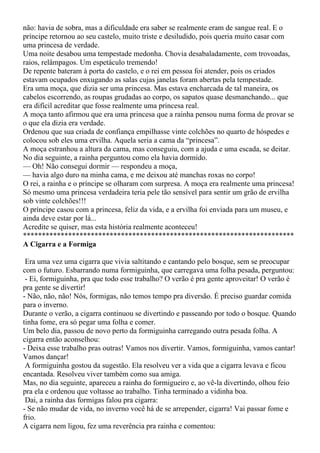 não: havia de sobra, mas a dificuldade era saber se realmente eram de sangue real. E o
príncipe retornou ao seu castelo, muito triste e desiludido, pois queria muito casar com
uma princesa de verdade.
Uma noite desabou uma tempestade medonha. Chovia desabaladamente, com trovoadas,
raios, relâmpagos. Um espetáculo tremendo!
De repente bateram à porta do castelo, e o rei em pessoa foi atender, pois os criados
estavam ocupados enxugando as salas cujas janelas foram abertas pela tempestade.
Era uma moça, que dizia ser uma princesa. Mas estava encharcada de tal maneira, os
cabelos escorrendo, as roupas grudadas ao corpo, os sapatos quase desmanchando... que
era difícil acreditar que fosse realmente uma princesa real.
A moça tanto afirmou que era uma princesa que a rainha pensou numa forma de provar se
o que ela dizia era verdade.
Ordenou que sua criada de confiança empilhasse vinte colchões no quarto de hóspedes e
colocou sob eles uma ervilha. Aquela seria a cama da “princesa”.
A moça estranhou a altura da cama, mas conseguiu, com a ajuda e uma escada, se deitar.
No dia seguinte, a rainha perguntou como ela havia dormido.
— Oh! Não consegui dormir — respondeu a moça,
— havia algo duro na minha cama, e me deixou até manchas roxas no corpo!
O rei, a rainha e o príncipe se olharam com surpresa. A moça era realmente uma princesa!
Só mesmo uma princesa verdadeira teria pele tão sensível para sentir um grão de ervilha
sob vinte colchões!!!
O príncipe casou com a princesa, feliz da vida, e a ervilha foi enviada para um museu, e
ainda deve estar por lá...
Acredite se quiser, mas esta história realmente aconteceu!
************************************************************************
A Cigarra e a Formiga

 Era uma vez uma cigarra que vivia saltitando e cantando pelo bosque, sem se preocupar
com o futuro. Esbarrando numa formiguinha, que carregava uma folha pesada, perguntou:
 - Ei, formiguinha, pra que todo esse trabalho? O verão é pra gente aproveitar! O verão é
pra gente se divertir!
- Não, não, não! Nós, formigas, não temos tempo pra diversão. É preciso guardar comida
para o inverno.
Durante o verão, a cigarra continuou se divertindo e passeando por todo o bosque. Quando
tinha fome, era só pegar uma folha e comer.
Um belo dia, passou de novo perto da formiguinha carregando outra pesada folha. A
cigarra então aconselhou:
- Deixa esse trabalho pras outras! Vamos nos divertir. Vamos, formiguinha, vamos cantar!
Vamos dançar!
 A formiguinha gostou da sugestão. Ela resolveu ver a vida que a cigarra levava e ficou
encantada. Resolveu viver também como sua amiga.
Mas, no dia seguinte, apareceu a rainha do formigueiro e, ao vê-la divertindo, olhou feio
pra ela e ordenou que voltasse ao trabalho. Tinha terminado a vidinha boa.
 Dai, a rainha das formigas falou pra cigarra:
- Se não mudar de vida, no inverno você há de se arrepender, cigarra! Vai passar fome e
frio.
A cigarra nem ligou, fez uma reverência pra rainha e comentou:
 