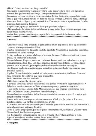 - Hum!! O inverno ainda está longe, querida!
Pra cigarra, o que importava era aproveitar a vida, e aproveitar o hoje, sem pensar no
amanhã. Pra que construir um abrigo? Pra que armazenar alimento?
Começou o inverno, e a cigarra começou a tiritar de frio. Sentia seu corpo gelado e não
tinha o que comer. Desesperada, foi bater na casa da formiga. Abrindo a porta, a formiga
viu na sua frente a cigarra quase morta de frio. Puxou-a pra dentro, agasalhou-a e deu-lhe
uma sopa bem quente e deliciosa.
Naquela hora, apareceu a rainha das formigas que disse à cigarra.
- No mundo das formigas, todos trabalham e se você quiser ficar conosco, cumpra o seu
dever: toque e cante pra nós.
- A-ha! Pra cigarra e pras formigas, aquele foi o inverno mais feliz das suas vidas.
************************************************************************
Cinderela

 Um senhor viúvo tinha uma filha a quem amava muito. Ele decidiu casar-se novamente
com uma viúva que tinha duas filhas.
O pobre homem morreu, deixando sua filha desolada. No entanto, a madrasta e suas filhas
ficaram felizes com a herança.
As três mulheres invejavam a beleza e a bondade da moça. Então a converteram em sua
criada, e a chamavam Cinderela.
Cinderela lavava, limpava, passava e cozinhava. Porém, mais que tudo chorava, porque
ninguém mais gostava dela. Um dia, o arauto do rei convidou todas as jovens do reino
para um baile no palácio, pois o príncipe herdeiro queria escolher uma esposa.
 As filhas da madrasta acreditavam que uma delas seria a escolhida, e passaram a tarde
provando vestidos.
A pobre Cinderela também queria ir ao baile, mas as suas irmãs a proibiram. Foram ao
baile zombando de Cinderela que ficou em prantos.
Então apareceu a sua fada madrinha.
- Não chores - disse-lhe - irás ao baile.
E com sua varinha de condão transformou suas pobres roupas num traje maravilhoso. A
fada ainda transformou uma abóbora numa carruagem e o gato no seu cocheiro.
 - Vai minha menina - disse a fada. Mas não esqueças que o feitiço se romperá à meia
noite. E Cinderela chorou, mas desta vez foi de alegria.
Cinderela entrou no palácio e todos ficaram encantados com sua beleza. O príncipe quis
dançar somente com ela.
Ao dar meia noite, antes que terminasse o encanto, Cinderela foi embora, desceu as
escadas correndo ... e perdeu seu sapatinho de cristal.
 O príncipe, que tinha se apaixonado por Cinderela, para achá-la, mandou que provassem o
sapatinho em todas as jovens do reino.
Como o sapato era pequeno, por mais que as irmãs tentassem, não servia. Quando viram
Cinderela calçá-lo ficaram surpresas.
 No dia seguinte, Cinderela casou-se com o príncipe e houve festa em todo o reino.
Agora Cinderela era amada e os dois foram muito felizes.
************************************************************************
Aristogatas
 
