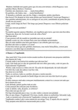 Madame Adelaide tem quatro gatos que ela ama com ternura: a bela Duquesa e seus
gatinhos Maria, Berlioz e Toulouse.
Gatinhos são charmosos, mas . . . muito brincalhões.
Os gatinhos, são lindos, mas . . . muito barulhentos!
 É tamanha a confusão, que um dia, Edgar, o mordomo, perde a paciência.
Que horror! Ele despeja no leite umas pílulas que fazem dormir! Assim que Duquesa e
seus gatinhos adormeceram, ele os carregou no seu cesto, caminhando na ponta dos pés.
Aonde iria ele assim?
Longe, muito longe de Paris! Tão longe que jamais Duquesa e seus filhotes poderiam
voltar.
Será que estavam perdidos?
Não.
Na manhã seguinte aparece Matinhos, um orgulhoso gato ruivo, que tem uma boa idéia.
"Sigam-me, disse ele. Eu levarei vocês de volta a Paris"
Que bela idéia!
E que gostoso café da manhã no caminhão que está na estrada!
Quando a noite cai, eles avistam Paris com seus telhados acinzentados.
Mas ali estão também uma bela gata branca e um soberbo gato ruivo que . . .
decidem não mais se separar e se casar!
É uma bela notícia que três gatinhos charmosos, mas muito brincalhões, correm para
anunciar a sua dona logo ao amanhecer.
************************************************************************
A Dama e o Vagabundo

 Que natal feliz! Uma jovem recém-casada recebeu de presente uma pequena cadelinha
que chamou de Lady.
E desde então é um festival de carinhos que não tem fim!
Lady é tão linda que os cães do quarteirão não tem olhos para nada, a não ser para ela.
Especialmente Vagabundo!
 Porém, Lady recusa-se a falar com ele. Ela acha tão despenteado, tão mal-educado!
Um belo dia, Lady deu adeus à sua boa vida.
Sua dona teve um bebê.
Todos os sorrisos, todos os carinhos são para o recém-nascido.
Mas o pior de tudo é quando tia Sarah chega em casa com seus dois horríveis gatos.
 Si e Ão.
Os dois siameses malvados começam imediatamente a atacá-la e a mexer em tudo que
havia dentro de casa.
Lady defende, porém quebra tudo na sala.
Como punição lhe colocam uma focinheira.
Lady se debate, salta, dá pulos, se enfurece!
Para onde será que ela vai?
Ela foge desesperada para a rua, e os cães vadios a atacam sem piedade.
Mas eis que chega o Vagabundo! Ele rosna, morde, afasta os cachorrões, Salvando Lady.
 Lady se encanta com a bravura de Vagabundo e começa se apaixonar!
Vagabundo conduz Lady à uma cantina do seu amigo Tony. E aquele dia em especial
Tony prepara uma deliciosa macarronada para os dois.
 