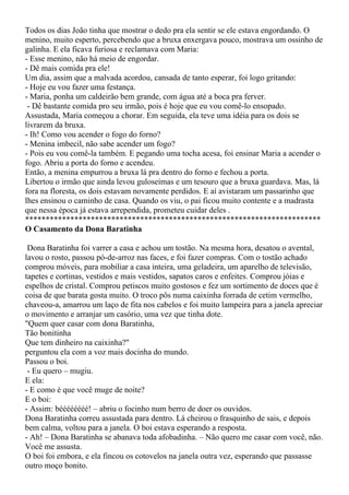 Todos os dias João tinha que mostrar o dedo pra ela sentir se ele estava engordando. O
menino, muito esperto, percebendo que a bruxa enxergava pouco, mostrava um ossinho de
galinha. E ela ficava furiosa e reclamava com Maria:
- Esse menino, não há meio de engordar.
- Dê mais comida pra ele!
Um dia, assim que a malvada acordou, cansada de tanto esperar, foi logo gritando:
- Hoje eu vou fazer uma festança.
- Maria, ponha um caldeirão bem grande, com água até a boca pra ferver.
 - Dê bastante comida pro seu irmão, pois é hoje que eu vou comê-lo ensopado.
Assustada, Maria começou a chorar. Em seguida, ela teve uma idéia para os dois se
livrarem da bruxa.
- Ih! Como vou acender o fogo do forno?
- Menina imbecil, não sabe acender um fogo?
- Pois eu vou comê-la também. E pegando uma tocha acesa, foi ensinar Maria a acender o
fogo. Abriu a porta do forno e acendeu.
Então, a menina empurrou a bruxa lá pra dentro do forno e fechou a porta.
Libertou o irmão que ainda levou guloseimas e um tesouro que a bruxa guardava. Mas, lá
fora na floresta, os dois estavam novamente perdidos. E aí avistaram um passarinho que
lhes ensinou o caminho de casa. Quando os viu, o pai ficou muito contente e a madrasta
que nessa época já estava arrependida, prometeu cuidar deles .
************************************************************************
O Casamento da Dona Baratinha

 Dona Baratinha foi varrer a casa e achou um tostão. Na mesma hora, desatou o avental,
lavou o rosto, passou pó-de-arroz nas faces, e foi fazer compras. Com o tostão achado
comprou móveis, para mobiliar a casa inteira, uma geladeira, um aparelho de televisão,
tapetes e cortinas, vestidos e mais vestidos, sapatos caros e enfeites. Comprou jóias e
espelhos de cristal. Comprou petiscos muito gostosos e fez um sortimento de doces que é
coisa de que barata gosta muito. O troco pôs numa caixinha forrada de cetim vermelho,
chaveou-a, amarrou um laço de fita nos cabelos e foi muito lampeira para a janela apreciar
o movimento e arranjar um casório, uma vez que tinha dote.
"Quem quer casar com dona Baratinha,
Tão bonitinha
Que tem dinheiro na caixinha?"
perguntou ela com a voz mais docinha do mundo.
Passou o boi.
 - Eu quero – mugiu.
E ela:
- E como é que você muge de noite?
E o boi:
- Assim: béééééééé! – abriu o focinho num berro de doer os ouvidos.
Dona Baratinha correu assustada para dentro. Lá cheirou o frasquinho de sais, e depois
bem calma, voltou para a janela. O boi estava esperando a resposta.
- Ah! – Dona Baratinha se abanava toda afobadinha. – Não quero me casar com você, não.
Você me assusta.
O boi foi embora, e ela fincou os cotovelos na janela outra vez, esperando que passasse
outro moço bonito.
 