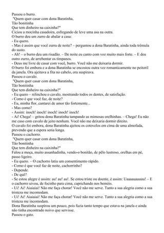 Passou o burro.
 "Quem quer casar com dona Baratinha,
Tão bonitinha
Que tem dinheiro na caixinha?"
Ciciou a mocinha casadoira, esfregando de leve uma asa na outra.
O burro deu um zurro de abalar a casa:
- Eu quero.
- Mas é assim que você zurra de noite? – perguntou a dona Baratinha, ainda toda trêmula
do susto.
- Ah! – o burro deu um risadão. – De noite eu canto com voz muito mais forte. – E deu
outro zurro, de arrebentar os tímpanos.
- Deus me livre de casar com você, burro. Você não me deixaria dormir.
O burro foi embora e a dona Baratinha se encostou outra vez romanticamente no peitoril
da janela. Ora ajeitava a fita no cabelo, ora suspirava.
Passou o cavalo.
 "Quem quer casar com dona Baratinha,
Tão bonitinha
Que tem dinheiro na caixinha?"
- Eu quero – relinchou o cavalo, mostrando todos os dentes, de satisfação.
- Como é que você faz, de noite?
- Eu, minha flor, cantarei de amor tão fortemente...
- Mas como?
- Assim: inoch! inoch! inoch! inoch! inoch!
- Ai! Chega! – gritou dona Baratinha tampando as mimosas orelhinhas. – Chega! Eu não
me caso com cavalo de jeito nenhum. Você não me deixaria dormir direito.
O cavalo foi embora, dona Baratinha ajeitou os cotovelos em cima de uma almofada,
prevendo que a espera seria longa.
Passou o cachorro.
 "Quem quer casar com dona Baratinha,
Tão bonitinha
Que tem dinheiro na caixinha?"
Falou a moça, muito assanhadinha, vendo-o bonitão, de pêlo lustroso, orelhas em pé,
passo ligeiro.
- Eu quero. – O cachorro latiu um consentimento rápido.
- Como é que você faz de noite, cachorrinho?
- Depende.
- De quê?
- Se estou alegre é assim: au! au! au!. Se estou triste ou doente, é assim: Uaaaauauuuu! – E
o cachorro uivou, de focinho para cima, caprichando nos bemóis.
- Ui! Ai! Aiaiaiai! Não me faça chorar! Você não me serve. Tanto a sua alegria como a sua
tristeza me incomodam.
- Ui! Ai! Aiaiaiai! Não me faça chorar! Você não me serve. Tanto a sua alegria como a sua
tristeza me incomodam.
Dona Baratinha suspirou um pouco, pois fazia tanto tempo que estava na janela e ainda
não tinha encontrado noivo que servisse.
Passou o gato.
 