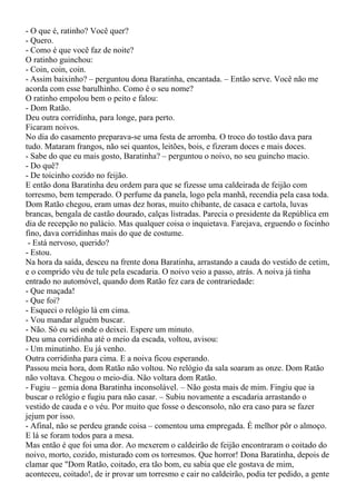 - O que é, ratinho? Você quer?
- Quero.
- Como é que você faz de noite?
O ratinho guinchou:
- Coin, coin, coin.
- Assim baixinho? – perguntou dona Baratinha, encantada. – Então serve. Você não me
acorda com esse barulhinho. Como é o seu nome?
O ratinho empolou bem o peito e falou:
- Dom Ratão.
Deu outra corridinha, para longe, para perto.
Ficaram noivos.
No dia do casamento preparava-se uma festa de arromba. O troco do tostão dava para
tudo. Mataram frangos, não sei quantos, leitões, bois, e fizeram doces e mais doces.
- Sabe do que eu mais gosto, Baratinha? – perguntou o noivo, no seu guincho macio.
- Do quê?
- De toicinho cozido no feijão.
E então dona Baratinha deu ordem para que se fizesse uma caldeirada de feijão com
torresmo, bem temperado. O perfume da panela, logo pela manhã, recendia pela casa toda.
Dom Ratão chegou, eram umas dez horas, muito chibante, de casaca e cartola, luvas
brancas, bengala de castão dourado, calças listradas. Parecia o presidente da República em
dia de recepção no palácio. Mas qualquer coisa o inquietava. Farejava, erguendo o focinho
fino, dava corridinhas mais do que de costume.
 - Está nervoso, querido?
- Estou.
Na hora da saída, desceu na frente dona Baratinha, arrastando a cauda do vestido de cetim,
e o comprido véu de tule pela escadaria. O noivo veio a passo, atrás. A noiva já tinha
entrado no automóvel, quando dom Ratão fez cara de contrariedade:
- Que maçada!
- Que foi?
- Esqueci o relógio lá em cima.
- Vou mandar alguém buscar.
- Não. Só eu sei onde o deixei. Espere um minuto.
Deu uma corridinha até o meio da escada, voltou, avisou:
- Um minutinho. Eu já venho.
Outra corridinha para cima. E a noiva ficou esperando.
Passou meia hora, dom Ratão não voltou. No relógio da sala soaram as onze. Dom Ratão
não voltava. Chegou o meio-dia. Não voltara dom Ratão.
- Fugiu – gemia dona Baratinha inconsolável. – Não gosta mais de mim. Fingiu que ia
buscar o relógio e fugiu para não casar. – Subiu novamente a escadaria arrastando o
vestido de cauda e o véu. Por muito que fosse o desconsolo, não era caso para se fazer
jejum por isso.
- Afinal, não se perdeu grande coisa – comentou uma empregada. É melhor pôr o almoço.
E lá se foram todos para a mesa.
Mas então é que foi uma dor. Ao mexerem o caldeirão de feijão encontraram o coitado do
noivo, morto, cozido, misturado com os torresmos. Que horror! Dona Baratinha, depois de
clamar que "Dom Ratão, coitado, era tão bom, eu sabia que ele gostava de mim,
aconteceu, coitado!, de ir provar um torresmo e cair no caldeirão, podia ter pedido, a gente
 