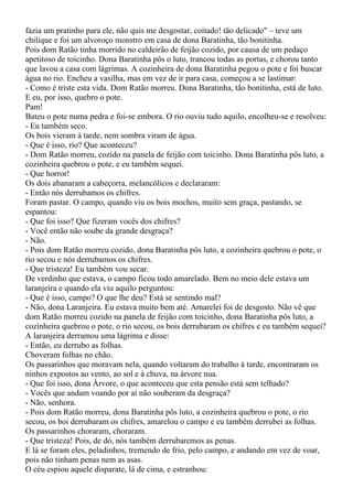 fazia um pratinho para ele, não quis me desgostar, coitado! tão delicado" – teve um
chilique e foi um alvoroço monstro em casa de dona Baratinha, tão bonitinha.
Pois dom Ratão tinha morrido no caldeirão de feijão cozido, por causa de um pedaço
apetitoso de toicinho. Dona Baratinha pôs o luto, trancou todas as portas, e chorou tanto
que lavou a casa com lágrimas. A cozinheira de dona Baratinha pegou o pote e foi buscar
água no rio. Encheu a vasilha, mas em vez de ir para casa, começou a se lastimar:
- Como é triste esta vida. Dom Ratão morreu. Dona Baratinha, tão bonitinha, está de luto.
E eu, por isso, quebro o pote.
Pam!
Bateu o pote numa pedra e foi-se embora. O rio ouviu tudo aquilo, encolheu-se e resolveu:
- Eu também seco.
Os bois vieram à tarde, nem sombra viram de água.
- Que é isso, rio? Que aconteceu?
- Dom Ratão morreu, cozido na panela de feijão com toicinho. Dona Baratinha pôs luto, a
cozinheira quebrou o pote, e eu também sequei.
- Que horror!
Os dois abanaram a cabeçorra, melancólicos e declararam:
- Então nós derrubamos os chifres.
Foram pastar. O campo, quando viu os bois mochos, muito sem graça, pastando, se
espantou:
- Que foi isso? Que fizeram vocês dos chifres?
- Você então não soube da grande desgraça?
- Não.
- Pois dom Ratão morreu cozido, dona Baratinha pôs luto, a cozinheira quebrou o pote, o
rio secou e nós derrubamos os chifres.
- Que tristeza! Eu também vou secar.
De verdinho que estava, o campo ficou todo amarelado. Bem no meio dele estava um
laranjeira e quando ela viu aquilo perguntou:
- Que é isso, campo? O que lhe deu? Está se sentindo mal?
- Não, dona Laranjeira. Eu estava muito bem até. Amarelei foi de desgosto. Não vê que
dom Ratão morreu cozido na panela de feijão com toicinho, dona Baratinha pôs luto, a
cozinheira quebrou o pote, o rio secou, os bois derrubaram os chifres e eu também sequei?
A laranjeira derramou uma lágrima e disse:
- Então, eu derrubo as folhas.
Choveram folhas no chão.
Os passarinhos que moravam nela, quando voltaram do trabalho à tarde, encontraram os
ninhos expostos ao vento, ao sol e à chuva, na árvore nua.
- Que foi isso, dona Árvore, o que aconteceu que esta pensão está sem telhado?
- Vocês que andam voando por aí não souberam da desgraça?
- Não, senhora.
- Pois dom Ratão morreu, dona Baratinha pôs luto, a cozinheira quebrou o pote, o rio
secou, os boi derrubaram os chifres, amarelou o campo e eu também derrubei as folhas.
Os passarinhos choraram, choraram.
- Que tristeza! Pois, de dó, nós também derrubaremos as penas.
E lá se foram eles, peladinhos, tremendo de frio, pelo campo, e andando em vez de voar,
pois não tinham penas nem as asas.
O céu espiou aquele disparate, lá de cima, e estranhou:
 