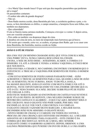 - Ave Maria! Que mundo louco! O que será que deu naqueles passarinhos que perderam
até a roupa?
Os passarinhos contaram:
- O senhor não sabe da grande desgraça?
- Não sei.
- Dom Ratão morreu cozido, dona Baratinha pôs luto, a cozinheira quebrou o pote, o rio
secou, os bois derrubaram os chifres, o campo amarelou, a laranjeira ficou sem folhas, nós
também nos depenamos.
- Que calamidade!
O céu se franziu numa carranca medonha. Começou a trovejar e a ventar. E depois urrou,
com um vozeirão arrepiante:
- Pois então eu também vou despencar daqui de cima.
E desabou em cima da terra, no meio da tempestade mais horrorosa que já houve.
E foi assim que o mundo, certa vez, se acabou, só porque dom Ratão, que ia se casar com
dona Baratinha, tão bonitinha, morreu cozido no feijão.
************************************************************************
JOÃO E O PÉ DE FEIJÃO

ERA UMA VEZ UM MENINO CHAMADO JOÃO, QUE VIVIA COM SUA MÃE,
UMA POBRE VIÚVA, NUMA CABANA BEM LONGE DA CIDADE.
UM DIA, A MÃE DE JOÃO DISSE: - JOÃOZINHO, ACABOU A COMIDA E O
DINHEIRO. VÁ ATÉ A CIDADE E VENDA A NOSSA VAQUINHA, O ÚNICO BEM
QUE NOS RESTA.
JOÃO FOI PARA A CIDADE E, NO CAMINHO, ENCONTROU UM HOMEM QUE O
CONVENCEU A TROCAR A VAQUINHA POR SEMENTES DE FEIJÃO. O HOMEM
DISSE:
- COM ESTAS SEMENTES DE FEIJÃO JAMAIS PASSARÃO FOME. - JOÃO
ACREDITOU E TROUXE AS SEMENTES PARA CASA. QUANDO A MÃE DE JOÃO
VIU AS SEMENTES, FICOU FURIOSA. JOGOU TUDO PELA JANELA.
NA MANHÃ SEGUINTE, JOÃO LEVANTOU COM MUITA FOME E FOI ATÉ O
QUINTAL. FICOU ESPANTADO QUANDO VIU UMA ENORME ÁRVORE QUE IA
ATÉ O CÉU. NEM CHAMOU SUA MÃE. DECIDIU SUBIR PELO PÉ DE FEIJÃO
ATÉ CHEGAR À COPA.
JOÃO FICOU MARAVILHADO AO ENCONTRAR UM CASTELO NAS NUVENS E
QUIS VÊ-LO DE PERTO. DE REPENTE, UMA MULHER ENORME SURGIU DE
DENTRO DO CASTELO E O AGARROU: - O QUE FAZ AQUI, MENINO? SERÁ O
MEU ESCRAVO. MAS O GIGANTE NÃO PODE SABER, POR ISSO, VOU
ESCONDÊ-LO. SE ELE VER VOCÊ, COM CERTEZA VAI COMÊ-LO.
O GIGANTE CHEGOU FAZENDO MUITO BARULHO. A MULHER HAVIA
ESCONDIDO JOÃO NUM ARMÁRIO. O GIGANTE RUGIU:
- SINTO CHEIRO DE CRIANÇA! E FAREJOU EM TODOS OS CANTOS À
PROCURA DE UMA CRIANÇA QUE ESTIVESSE ESCONDIDA ALI. A MULHER
ADIANTOU-SE E RESPONDEU PARA O GIGANTE: - ESTE CHEIRO É DA
COMIDA QUE IREI SERVÍ-LO. SENTE-SE À MESA, MEU SENHOR.
O GIGANTE COMEU O SABOROSO ALIMENTO. DEPOIS, ORDENOU A UMA
GALINHA PRISIONEIRA QUE PUSESSE UM OVO DE OURO, E A UMA HARPA
 