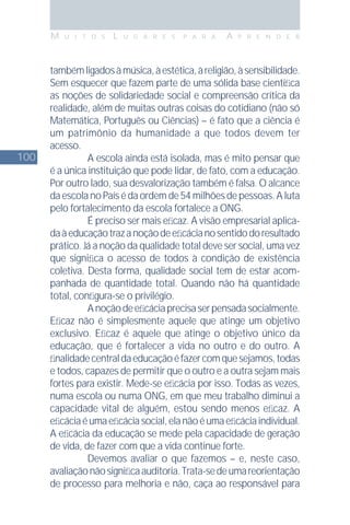 100
M U I T O S L U G A R E S P A R A A P R E N D E R
tambémligadosàmúsica,àestética,àreligião,àsensibilidade.
Sem esquecer que fazem parte de uma sólida base cientíﬁca
as noções de solidariedade social e compreensão crítica da
realidade, além de muitas outras coisas do cotidiano (não só
Matemática, Português ou Ciências) – é fato que a ciência é
um patrimônio da humanidade a que todos devem ter
acesso.
A escola ainda está isolada, mas é mito pensar que
é a única instituição que pode lidar, de fato, com a educação.
Por outro lado, sua desvalorização também é falsa. O alcance
da escola no País é da ordem de 54 milhões de pessoas. A luta
pelo fortalecimento da escola fortalece a ONG.
É preciso ser mais eﬁcaz. A visão empresarial aplica-
daàeducaçãotrazanoçãodeeﬁcácianosentidodoresultado
prático. Já a noção da qualidade total deve ser social, uma vez
que signiﬁca o acesso de todos à condição de existência
coletiva. Desta forma, qualidade social tem de estar acom-
panhada de quantidade total. Quando não há quantidade
total, conﬁgura-se o privilégio.
Anoçãodeeﬁcáciaprecisaserpensadasocialmente.
Eﬁcaz não é simplesmente aquele que atinge um objetivo
exclusivo. Eﬁcaz é aquele que atinge o objetivo único da
educação, que é fortalecer a vida no outro e do outro. A
ﬁnalidadecentraldaeducaçãoéfazercomquesejamos,todas
e todos, capazes de permitir que o outro e a outra sejam mais
fortes para existir. Mede-se eﬁcácia por isso. Todas as vezes,
numa escola ou numa ONG, em que meu trabalho diminui a
capacidade vital de alguém, estou sendo menos eﬁcaz. A
eﬁcáciaéumaeﬁcáciasocial,elanãoéumaeﬁcáciaindividual.
A eﬁcácia da educação se mede pela capacidade de geração
de vida, de fazer com que a vida continue forte.
Devemos avaliar o que fazemos – e, neste caso,
avaliaçãonãosigniﬁcaauditoria.Trata-sedeumareorientação
de processo para melhoria e não, caça ao responsável para
 