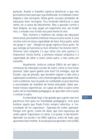 101
M U I T O S L U G A R E S P A R A A P R E N D E R
punição. Avaliar o trabalho signiﬁca identiﬁcar o que nós
precisamosfazerparaquesejamelhorado.Aﬁnalidadeéfazer
biópsia e não necropsia. Muita gente vai para atividades de
educação fazer necropsia. Fica tentando identiﬁcar a causa
mortis, ver a causa do falecimento. Mas a questão central é
fazer biópsia, ou seja, pegar um organismo vivo, um tecido
vivo, e estudar esse tecido vivo para mantê-lo vivo.
Nós, homens e mulheres do campo da educação
intencional, precisamos melhorar nossa eﬁcácia social. E essa
eﬁcácia está na nossa capacidade de fazer força junto. Junto
em grego é “syn”. Sinergia em grego signiﬁca força junto. Só
que sinergia só funciona se tiver sintonia (“no mesmo tom”).
Sintonia sem simpatia (“o que afeta nós dois juntos”) é
impossível. Desta forma, a primeira relação simpática é a
capacidade de olhar o outro como outro, e não como um
estranho.
Atualmente, tenta-se colocar ONGs de um lado e
estruturas de educação escolar de outro, como se isso fosse
possível. Sabe quem ganha com isso? Os inimigos, seja do
Estado, seja do privado, que decidem esgotar a vida com a
exploraçãoeconômica,comahemorragiadecapacidadevital,
com a violência. Isso só pode ser combatido se percebermos
a necessidade de trabalhar de forma articulada. Saber per-
mutar nossas experiências, ser capaz de olhar o outro como
outro, de ter humildade pedagógica, de aprender com o outro
e ensinar o outro.
A velocidade hoje é tão grande que a gente não tem
paciência nem para ter humildade pedagógica, nem para
lembrar aquilo que Paulo Freire sempre salientou: a “ne-
cessidade de ter esperança”. Esperança do verbo esperançar.
Porque tem gente, como ele dizia, que tem esperança do
verbo esperar. Esperançar é ir atrás, é se juntar, é não desistir.
Aprender na escola e na ONG signiﬁca, antes de tudo, que
queremosfazermelhor.AescolaprecisaaprendercomaONG
 