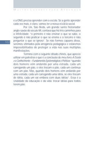 102
M U I T O S L U G A R E S P A R A A P R E N D E R
e a ONG precisa aprender com a escola. Se a gente aprender
cada vez mais, é claro, vamos ter a nossa eﬁcácia social.
Por ﬁm, São Beda, um grande santo historiador
anglo-saxão do século VII, contava que há três caminhos para
a infelicidade: “o primeiro é não ensinar o que se sabe, o
segundo é não praticar o que se ensina e o terceiro é não
perguntar o que se ignora”. Se não formos capazes disso,
seremos vitimados pela arrogância pedagógica e estaremos
impossibilitados de proteger a vida nas suas múltiplas
manifestações.
Termino com o seguinte ditado chinês, que aprecio
utilizar em palestras e que é a conclusão de meu livro A Escola
e o Conhecimento – Fundamentos Epistemológicos e Políticos: “quando
dois homens vêm andando por uma estrada, cada um
carregando um pão, e eles trocam o pão, cada um continua
com um pão. Mas, quando dois homens vêm andando por
uma estrada, cada um carregando uma idéia, se eles trocam
de idéia, cada um vai embora com duas idéias”. Essa é a
ﬁnalidade da educação e da vida: trocar idéias para todos
terem pão.
 