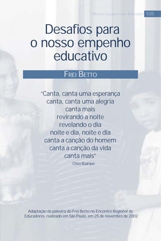 Desaﬁos para
o nosso empenho
educativo
FREI BETTO
105MUTIOS LUGARES PARA APRENDER
Adaptação da palestra do Frei Betto no Encontro Regional de
Educadores, realizado em São Paulo, em 25 de novembro de 2002
“Canta, canta uma esperança
canta, canta uma alegria
canta mais
revirando a noite
revelando o dia
noite e dia, noite e dia
canta a canção do homem
canta a canção da vida
canta mais”
Chico Buarque
 