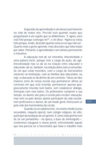 107
M U I T O S L U G A R E S P A R A A P R E N D E R
A questão do aprendizado é um desaﬁo permanente
na vida de todos nós. Percebi isso quando soube que
perguntaram a um sujeito que se alfabetizara: “E agora, você
está feliz porque consegue ler?”, e ele disse: “Agora eu estou
feliz porque, lendo, descobri quanta coisa eu sei que não sei”.
Quanto mais a gente aprende, mais descobre que falta muito
por saber. Portanto, o aprendizado é um esforço permanente
e interativo.
A educação tem de ser interativa. Interatividade é
uma palavra forte, porque tem a carga da ação, do agir.
Interatividade não se dá só na relação entre educador e
educando; dá-se, também, na relação deles com a comunida-
de em que estão inseridos, com o corpo de funcionários
existente na instituição, com as famílias dos educandos, ou
seja, a educação se dá dentro de um contexto. Talvez um dos
maiores erros de nossa escola seja permanecer alheia ao
contexto em que está inserida, permanecer apenas geo-
graﬁcamente inserida num bairro, sem estabelecer diálogo,
interação com esse bairro. Os professores cumprem a sua
função, os alunos vão para a escola para receber educação,
mas nem os pais desses alunos participam da vida escolar,
nem professores e alunos, de um modo geral, interessam-se
pela vida dos funcionários da escola.
Quando eu era adolescente, no ensino médio (curso
secundário, naquela época), num colégio religioso, de elite,
participeidafundaçãodeumgrêmio.Ecomotodogrêmiotem
de ter um jornalzinho – na época, à base de mimeógrafo –,
resolvemos inaugurar o nosso jornal, entrevistando aquele
que nos parecia ser o funcionário que fazia o trabalho mais
 