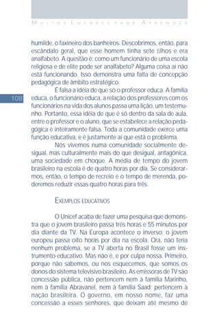 108
M U I T O S L U G A R E S P A R A A P R E N D E R
humilde, o faxineiro dos banheiros. Descobrimos, então, para
escândalo geral, que esse homem tinha sete ﬁlhos e era
analfabeto. A questão é: como um funcionário de uma escola
religiosa e de elite pode ser analfabeto? Alguma coisa aí não
está funcionando. Isso demonstra uma falta de concepção
pedagógica de âmbito estratégico.
É falsa a idéia de que só o professor educa. A família
educa, o funcionário educa, a relação dos professores com os
funcionáriosnavidadosalunospassaumalição,umtestemu-
nho. Portanto, essa idéia de que é só dentro da sala de aula,
entre o professor e o aluno, que se estabelece a relação peda-
gógica é inteiramente falsa. Toda a comunidade exerce uma
função educativa, e é justamente aí que está o problema.
Nós vivemos numa comunidade socialmente de-
sigual, mas culturalmente mais do que desigual, antagônica,
uma sociedade em choque. A média de tempo do jovem
brasileiro na escola é de quatro horas por dia. Se considerar-
mos, então, o tempo de recreio e o tempo de merenda, po-
deremos reduzir essas quatro horas para três.
EXEMPLOS EDUCATIVOS
O Unicef acaba de fazer uma pesquisa que demons-
tra que o jovem brasileiro passa três horas e 55 minutos por
dia diante da TV. Na Europa acontece o inverso: o jovem
europeu passa oito horas por dia na escola. Ora, não teria
nenhum problema, se a TV aberta no Brasil fosse um ins-
trumento educativo. Mas não é, e por culpa nossa. Primeiro,
porque não sabemos, ou nos esquecemos, que somos os
donos do sistema televisivo brasileiro. As emissoras de TV são
concessão pública, não pertencem nem à família Marinho,
nem à família Abravanel, nem à família Saad; pertencem à
nação brasileira. O governo, em nosso nome, faz uma
concessão a esses senhores, que deixam até mesmo de
 