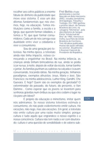 109
M U I T O S L U G A R E S P A R A A P R E N D E R
recolher aos cofres públicos a enorme
fábula de dinheiro da publicidade que
move esse sistema. É esse um dos
dilemas fundamentais que nós vive-
mos, hoje, na educação. Temos ins-
tituições como a família, a escola e a
Igreja, que querem formar cidadãos, e
temos a TV, que quer formar consu-
midores. Cada um de nós carrega essa
dualidade entre viver a cidadania e
viver o consumismo.
Sou de uma geração pré-te-
levisiva. Na minha época, a televisão
ainda não tinha impacto, estava co-
meçando a engatinhar no Brasil. Na minha infância, as
crianças ainda tinham brincadeiras de rua, ainda se podia
ﬁcar na rua, à noite, depois de voltar da escola, tomar banho
ejantar.Asfamíliaspunhamascadeirasnacalçadaeﬁcavam
conversando, trocando idéias. Na minha geração, tínhamos
paradigmas, exemplos altruístas: Jesus, Maria e José, São
Francisco; na minha adolescência, Luther King, Gandhi, Che
Guevara. E hoje? Quem são os exemplos da garotada? O
exterminador do passado, do futuro, do presente, o Van
Damme... Como esperar que os jovens se levantem para
senhoras grávidas num ônibus ou que eles cedam o lugar na
ﬁla para um idoso?
É próprio da educação o mimetismo, imitar quem
nós admiramos. Se nosso sistema televisivo estimula o
consumismo, ele não pode evidentemente emitir cultura. Há
exceções, não nego, mas são exceções. Em geral, a televisão
não emite cultura por uma razão muito simples: porque
cultura é tudo aquilo que engrandece o nosso espírito e a
nossa consciência. Cultura não tem nada a ver com doutora-
do; cultura é uma questão de sensibilidade e de valores sub-
Frei Betto é frade
dominicano e escritor.
Nascido em Belo Horizonte
(MG), estudou Jornalismo,
Antropologia, Filosoﬁa e
Teologia. Em 1983 ganhou
o prêmio Jabuti, da Câmara
Brasileira do Livro, na
categoria "Memórias", pela
obra Batismo de Sangue.
Eleito "Intelectual do
Ano" de 1985, mereceu o
troféu Juca Pato da União
Brasileira de Escritores.
Tem 48 obras publicadas,
muitas das quais editadas
no exterior. Atualmente
é Assessor Especial do
Presidente da República.
 
