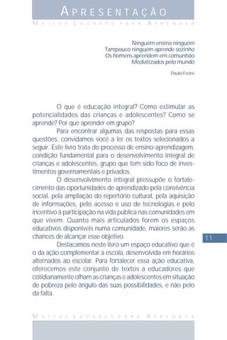 11
M U I T O S L U G A R E S P A R A A P R E N D E R
A P R E S E N T A Ç Ã O
M U I T O S L U G A R E S P A R A A P R E N D E R
Ninguém ensina ninguém
Tampouco ninguém aprende sozinho
Os homens aprendem em comunhão
Mediatizados pelo mundo
Paulo Freire
O que é educação integral? Como estimular as
potencialidades das crianças e adolescentes? Como se
aprende? Por que aprender em grupo?
Para encontrar algumas das respostas para essas
questões, convidamos você a ler os textos selecionados a
seguir. Este livro trata do processo de ensino-aprendizagem,
condição fundamental para o desenvolvimento integral de
crianças e adolescentes, grupo que tem sido foco de inves-
timentos governamentais e privados.
O desenvolvimento integral pressupõe o fortale-
cimento das oportunidades de aprendizado pela convivência
social, pela ampliação do repertório cultural, pela aquisição
de informações, pelo acesso e uso de tecnologias e pelo
incentivo à participação na vida pública nas comunidades em
que vivem. Quanto mais articulados forem os espaços
educativos disponíveis numa comunidade, maiores serão as
chances de alcançar esse objetivo.
Destacamos neste livro um espaço educativo que é
o da ação complementar à escola, desenvolvida em horários
alternados ao escolar. Para fortalecer essa ação educativa,
oferecemos este conjunto de textos a educadores que
cotidianamenteolhamascriançaseadolescentesemsituação
de pobreza pelo ângulo das suas possibilidades, e não pelo
da falta.
 