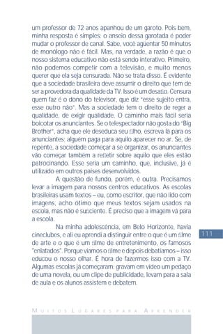 111
M U I T O S L U G A R E S P A R A A P R E N D E R
um professor de 72 anos apanhou de um garoto. Pois bem,
minha resposta é simples: o anseio dessa garotada é poder
mudar o professor de canal. Sabe, você agüentar 50 minutos
de monólogo não é fácil. Mas, na verdade, a razão é que o
nosso sistema educativo não está sendo interativo. Primeiro,
não podemos competir com a televisão, e muito menos
querer que ela seja censurada. Não se trata disso. É evidente
que a sociedade brasileira deve assumir o direito que tem de
seraprovedoradaqualidadedaTV.Issoéumdesaﬁo.Censura
quem faz é o dono do televisor, que diz “esse sujeito entra,
esse outro não”. Mas a sociedade tem o direito de reger a
qualidade, de exigir qualidade. O caminho mais fácil seria
boicotarosanunciantes.Seotelespectadornãogostado“Big
Brother”, acha que ele deseduca seu ﬁlho, escreva lá para os
anunciantes; alguém paga para aquilo aparecer no ar. Se, de
repente, a sociedade começar a se organizar, os anunciantes
vão começar também a reﬂetir sobre aquilo que eles estão
patrocinando. Esse seria um caminho, que, inclusive, já é
utilizado em outros países desenvolvidos.
A questão de fundo, porém, é outra. Precisamos
levar a imagem para nossos centros educativos. As escolas
brasileiras usam textos – eu, como escritor, que não lido com
imagens, acho ótimo que meus textos sejam usados na
escola, mas não é suﬁciente. É preciso que a imagem vá para
a escola.
Na minha adolescência, em Belo Horizonte, havia
cineclubes, e ali eu aprendi a distinguir entre o que é um ﬁlme
de arte e o que é um ﬁlme de entretenimento, os famosos
"enlatados".Porquevíamosoﬁlmeedepoisdebatíamos–isso
educou o nosso olhar. É hora de fazermos isso com a TV.
Algumas escolas já começaram: gravam em vídeo um pedaço
de uma novela, ou um clipe de publicidade, levam para a sala
de aula e os alunos assistem e debatem.
 