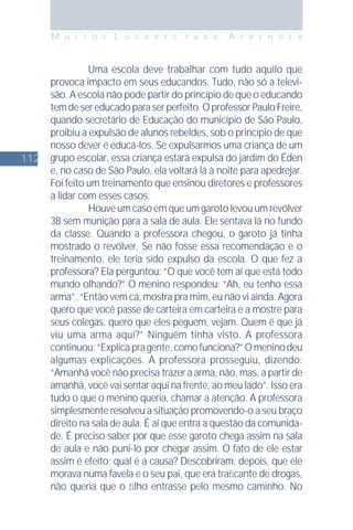 112
M U I T O S L U G A R E S P A R A A P R E N D E R
Uma escola deve trabalhar com tudo aquilo que
provoca impacto em seus educandos. Tudo, não só a televi-
são. A escola não pode partir do princípio de que o educando
temdesereducadoparaserperfeito.OprofessorPauloFreire,
quando secretário de Educação do município de São Paulo,
proibiu a expulsão de alunos rebeldes, sob o princípio de que
nosso dever é educá-los. Se expulsarmos uma criança de um
grupo escolar, essa criança estará expulsa do jardim do Éden
e, no caso de São Paulo, ela voltará lá à noite para apedrejar.
Foi feito um treinamento que ensinou diretores e professores
a lidar com esses casos.
Houve um caso em que um garoto levou um revólver
38 sem munição para a sala de aula. Ele sentava lá no fundo
da classe. Quando a professora chegou, o garoto já tinha
mostrado o revólver. Se não fosse essa recomendação e o
treinamento, ele teria sido expulso da escola. O que fez a
professora? Ela perguntou: “O que você tem aí que está todo
mundo olhando?” O menino respondeu: “Ah, eu tenho essa
arma”. “Então vem cá, mostra pra mim, eu não vi ainda. Agora
quero que você passe de carteira em carteira e a mostre para
seus colegas, quero que eles peguem, vejam. Quem é que já
viu uma arma aqui?” Ninguém tinha visto. A professora
continuou:“Explicapragente,comofunciona?”Omeninodeu
algumas explicações. A professora prosseguiu, dizendo:
“Amanhã você não precisa trazer a arma, não, mas, a partir de
amanhã, você vai sentar aqui na frente, ao meu lado”. Isso era
tudo o que o menino queria, chamar a atenção. A professora
simplesmente resolveu a situação promovendo-o a seu braço
direito na sala de aula. É aí que entra a questão da comunida-
de. É preciso saber por que esse garoto chega assim na sala
de aula e não puni-lo por chegar assim. O fato de ele estar
assim é efeito; qual é a causa? Descobriram, depois, que ele
morava numa favela e o seu pai, que era traﬁcante de drogas,
não queria que o ﬁlho entrasse pelo mesmo caminho. No
 