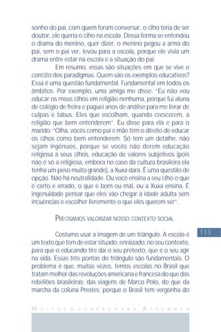 113
M U I T O S L U G A R E S P A R A A P R E N D E R
sonho do pai, com quem foram conversar, o ﬁlho teria de ser
doutor, ele queria o ﬁlho na escola. Dessa forma se entendeu
o drama do menino, quer dizer, o menino pegou a arma do
pai, sem o pai ver, levou para a escola, porque ele vivia um
drama entre estar na escola e a situação do pai.
Em resumo, essas são situações em que se vive o
conﬂito dos paradigmas. Quem são os exemplos educativos?
Essa é uma questão fundamental. Fundamental em todos os
âmbitos. Por exemplo, uma amiga me disse: “Eu não vou
educar os meus ﬁlhos em religião nenhuma, porque fui aluna
de colégio de freira e paguei anos de análise para me livrar de
culpas e tabus. Eles que escolham, quando crescerem, a
religião que bem entenderem”. Eu disse para ela e para o
marido: “Olha, vocês como pai e mãe têm o direito de educar
os ﬁlhos como bem entenderem. Só tem um detalhe, não
sejam ingênuos, porque se vocês não derem educação
religiosa a seus ﬁlhos, educação de valores subjetivos (pois
não é só a religiosa, embora no caso da cultura brasileira ela
tenha um peso muito grande), a Xuxa dará. É uma questão de
opção. Não há neutralidade. Ou você ensina a seu ﬁlho o que
é certo e errado, o que é bom ou mal, ou a Xuxa ensina. É
ingenuidade pensar que eles vão chegar à idade adulta sem
inﬂuências e escolher livremente o que eles querem ser”.
PRECISAMOS VALORIZAR NOSSO CONTEXTO SOCIAL
Costumo usar a imagem de um triângulo. A escola é
umtextoquetemdeestarsituado,enraizado,noseucontexto,
para que o educando tire daí o seu pretexto, que é o seu agir
na vida. Essas três pontas do triângulo são fundamentais. O
problema é que, muitas vezes, temos escolas no Brasil que
tratammelhordasrevoluçõesamericanaefrancesadoquedas
rebeliões brasileiras; das viagens de Marco Polo, do que da
marcha da coluna Prestes; porque o Brasil tem vergonha do
 
