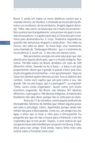 114
M U I T O S L U G A R E S P A R A A P R E N D E R
Brasil. E ainda em todos os livros didáticos consta que a
rebelião mineira, de Vila Rica, é chamada de Inconﬁdência Mi-
neira e os revoltosos, de inconﬁdentes. Imagine alguém dizen-
do: “Olha, não conﬁe na fulana que ela é muito inconﬁdente”.
Nós usamos isso tranqüilamente, sem pensar em qual é o sen-
tido dessa palavra: é a qualiﬁcação que a Coroa deu aos revol-
tosos para desmoralizá-los. E ﬁcou. Tiradentes engrandeceu
quando não denunciou ninguém e ainda disse: “Dez vidas eu
tivesse, dez vidas eu daria”. Se fosse hoje, esse movimento
seria chamado de “Deduragem Mineira”, que é o sinônimo de
inconﬁdência. E assim vai... E nós não nos damos conta.
Não prestamos atenção em uma educação que não
aborda uma riqueza deste país, que é o mundo indígena. Nós
temos 750.000 índios no Brasil, divididos em mais de 200
diferentes etnias. Quando eu fui à Suíça – a Suíça é um país
pequenininho, dizem que é grande se passar a ferro, pois ela é
muito enrugada em montanhas – e me questionaram: “Aqui na
Suíça nós falamos quatro idiomas oﬁciais, fora os dialetos dos
cantões. Como você explica que um país como o seu, tão
grande, fale só uma língua, que é o português?”, eu respondi:
“Olha, vocês estão enganados”. Assim como tem muito
brasileiro enganado. No Brasil, são falados 187 idiomas
diferentes, o português e 186 idiomas indígenas. A maioria dos
brasileiros não sabe disso, porque não se volta para as raízes.
Antesdo11desetembro,existiaaquelasíndromede
Disneylândia. Meninos de famílias que tinham alguma posse
iam para o psicólogo, tristes, deprimidos porque ainda não
tinham ido para a Disneylândia. Certa vez, um amigo meu me
ligou e disse que ia levar o ﬁlho para a Disneyworld. Eu
perguntei por que ele não o levava para o Pantanal, e ele me
respondeu que lá tem jacaré. Depois, vi uma notícia de que
umgarotohaviasidomordidoporumjacarénaDisney.Então,
disse para esse amigo “Está vendo, nunca tinha visto uma
notícia sobre o Pantanal como essa”.
 
