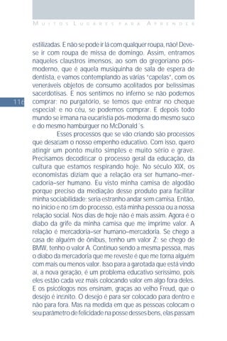 116
M U I T O S L U G A R E S P A R A A P R E N D E R
estilizadas.Enãosepodeirlácomqualquerroupa,não!Deve-
se ir com roupa de missa de domingo. Assim, entramos
naqueles claustros imensos, ao som do gregoriano pós-
moderno, que é aquela musiquinha de sala de espera de
dentista, e vamos contemplando as várias “capelas”, com os
veneráveis objetos de consumo acolitados por belíssimas
sacerdotisas. E nos sentimos no inferno se não podemos
comprar; no purgatório, se temos que entrar no cheque
especial; e no céu, se podemos comprar. E depois todo
mundo se irmana na eucaristia pós-moderna do mesmo suco
e do mesmo hambúrguer no McDonald´s.
Esses processos que se vão criando são processos
que desaﬁam o nosso empenho educativo. Com isso, quero
atingir um ponto muito simples e muito sério e grave.
Precisamos decodiﬁcar o processo geral da educação, da
cultura que estamos respirando hoje. No século XIX, os
economistas diziam que a relação era ser humano–mer-
cadoria–ser humano. Eu visto minha camisa de algodão
porque preciso da mediação desse produto para facilitar
minha sociabilidade; seria estranho andar sem camisa. Então,
no início e no ﬁm do processo, está minha pessoa ou a nossa
relação social. Nos dias de hoje não é mais assim. Agora é o
diabo da grife da minha camisa que me imprime valor. A
relação é mercadoria–ser humano–mercadoria. Se chego a
casa de alguém de ônibus, tenho um valor Z; se chego de
BMW, tenho o valor A. Continuo sendo a mesma pessoa, mas
o diabo da mercadoria que me reveste é que me torna alguém
com mais ou menos valor. Isso para a garotada que está vindo
aí, a nova geração, é um problema educativo seríssimo, pois
eles estão cada vez mais colocando valor em algo fora deles.
E os psicólogos nos ensinam, graças ao velho Freud, que o
desejo é inﬁnito. O desejo é para ser colocado para dentro e
não para fora. Mas na medida em que as pessoas colocam o
seuparâmetrodefelicidadenapossedessesbens,elaspassam
 