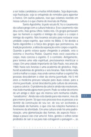 117
M U I T O S L U G A R E S P A R A A P R E N D E R
a ser todas candidatas a muitas infelicidades. Seja depressão,
seja frustração, seja se entupindo de remédios para agüentar
o tranco. Em outras palavras, isso que estamos vivendo em
nossa cultura é o que chamo de inversão de Platão.
Santo Agostinho, lá pelo século IV, fez o casamento
da cultura grega com a cultura hebraica. Esse casamento não
deu certo, mas gerou ﬁlhos: todos nós. Os gregos pensavam
que no homem o espírito é inimigo do corpo e o corpo é
inimigo do espírito. Nós levamos séculos para restaurar essa
unidade corpo-espírito, que existe na Bíblia. E foi devido a
Santo Agostinho e à força dos gregos que permaneceu, na
tradiçãoposterior,aidéiadaseparaçãoentrecorpoeespírito.
Quando a gente estava quase chegando à unidade, veio o
sistema e inverteu Platão. Quanto mais você exacerba o
corpo, mais conﬁna o espírito. É o contrário. Antigamente,
para termos uma vida espiritual, precisávamos mortiﬁcar o
corpo. Em uma cidade importante de São Paulo, nos anos de
1960, havia seis livrarias e uma academia de ginástica. Hoje,
há 60 academias de ginástica e seis livrarias. Não tenho nada
contra malhar o corpo, mas onde vamos malhar o espírito? As
pessoas descobriram o elixir da eterna juventude. Há 5 mil
anos a medicina procura solução para duas coisas: para a
eterna juventude, aﬁnal descoberta pela cultura da anorexia,
e para a calvície. O problema da calvície ainda não resolveram,
mastodomundoagoramorrejovem.Pode-sevoltardoenterro
de um amigo e dizer que ele morreu sem nenhuma celulite,
“saradíssimo”. Ainda não está dando para não morrer, mas dá
para morrer jovem. Só que esse processo leva as pessoas a se
demitir da construção de seu ser, de seu ser aceitando a
diversidade do humano, o que cria nas relações humanas o
fenômeno da alteridade. Em uma cultura onde há uma padro-
nização, uma glamorização das formas, do aspecto físico –
daqui a pouco vão criar uma lei: feios, gordos e velhos serão
proibidos de sair à rua para não estragarem a paisagem –, as
 
