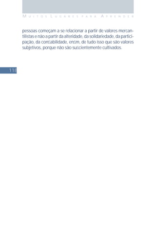118
M U I T O S L U G A R E S P A R A A P R E N D E R
pessoas começam a se relacionar a partir de valores mercan-
tilistas e não a partir da alteridade, da solidariedade, da partici-
pação, da conﬁabilidade, enﬁm, de tudo isso que são valores
subjetivos, porque não são suﬁcientemente cultivados.
 