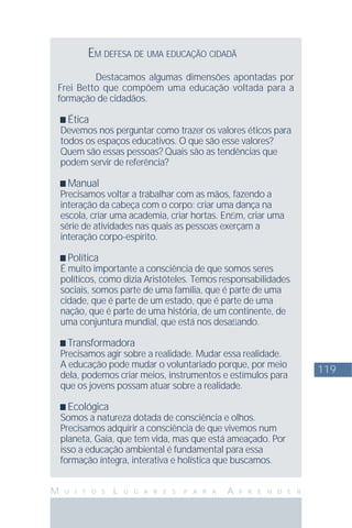 119
M U I T O S L U G A R E S P A R A A P R E N D E R
EM DEFESA DE UMA EDUCAÇÃO CIDADÃ
Destacamos algumas dimensões apontadas por
Frei Betto que compõem uma educação voltada para a
formação de cidadãos.
Ética
Devemos nos perguntar como trazer os valores éticos para
todos os espaços educativos. O que são esse valores?
Quem são essas pessoas? Quais são as tendências que
podem servir de referência?
Manual
Precisamos voltar a trabalhar com as mãos, fazendo a
interação da cabeça com o corpo: criar uma dança na
escola, criar uma academia, criar hortas. Enﬁm, criar uma
série de atividades nas quais as pessoas exerçam a
interação corpo-espírito.
Política
É muito importante a consciência de que somos seres
políticos, como dizia Aristóteles. Temos responsabilidades
sociais, somos parte de uma família, que é parte de uma
cidade, que é parte de um estado, que é parte de uma
nação, que é parte de uma história, de um continente, de
uma conjuntura mundial, que está nos desaﬁando.
Transformadora
Precisamos agir sobre a realidade. Mudar essa realidade.
A educação pode mudar o voluntariado porque, por meio
dela, podemos criar meios, instrumentos e estímulos para
que os jovens possam atuar sobre a realidade.
Ecológica
Somos a natureza dotada de consciência e olhos.
Precisamos adquirir a consciência de que vivemos num
planeta, Gaia, que tem vida, mas que está ameaçado. Por
isso a educação ambiental é fundamental para essa
formação íntegra, interativa e holística que buscamos.
 