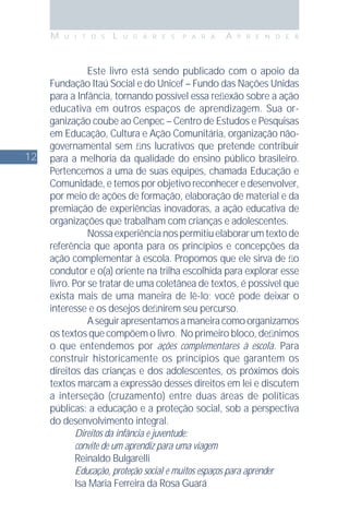 12
M U I T O S L U G A R E S P A R A A P R E N D E R
Este livro está sendo publicado com o apoio da
Fundação Itaú Social e do Unicef – Fundo das Nações Unidas
para a Infância, tornando possível essa reﬂexão sobre a ação
educativa em outros espaços de aprendizagem. Sua or-
ganização coube ao Cenpec – Centro de Estudos e Pesquisas
em Educação, Cultura e Ação Comunitária, organização não-
governamental sem ﬁns lucrativos que pretende contribuir
para a melhoria da qualidade do ensino público brasileiro.
Pertencemos a uma de suas equipes, chamada Educação e
Comunidade, e temos por objetivo reconhecer e desenvolver,
por meio de ações de formação, elaboração de material e da
premiação de experiências inovadoras, a ação educativa de
organizações que trabalham com crianças e adolescentes.
Nossaexperiêncianospermitiuelaborarumtextode
referência que aponta para os princípios e concepções da
ação complementar à escola. Propomos que ele sirva de ﬁo
condutor e o(a) oriente na trilha escolhida para explorar esse
livro. Por se tratar de uma coletânea de textos, é possível que
exista mais de uma maneira de lê-lo; você pode deixar o
interesse e os desejos deﬁnirem seu percurso.
Aseguirapresentamosamaneiracomoorganizamos
os textos que compõem o livro. No primeiro bloco, deﬁnimos
o que entendemos por ações complementares à escola. Para
construir historicamente os princípios que garantem os
direitos das crianças e dos adolescentes, os próximos dois
textos marcam a expressão desses direitos em lei e discutem
a interseção (cruzamento) entre duas áreas de políticas
públicas: a educação e a proteção social, sob a perspectiva
do desenvolvimento integral.
Direitos da infância e juventude:
convite de um aprendiz para uma viagem
Reinaldo Bulgarelli
Educação, proteção social e muitos espaços para aprender
Isa Maria Ferreira da Rosa Guará
 