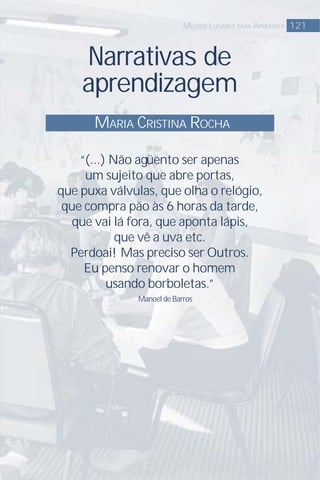 Narrativas de
aprendizagem
MARIA CRISTINA ROCHA
121MUTIOS LUGARES PARA APRENDER
“(...) Não agüento ser apenas
um sujeito que abre portas,
que puxa válvulas, que olha o relógio,
que compra pão às 6 horas da tarde,
que vai lá fora, que aponta lápis,
que vê a uva etc.
Perdoai! Mas preciso ser Outros.
Eu penso renovar o homem
usando borboletas.”
Manoel de Barros
 