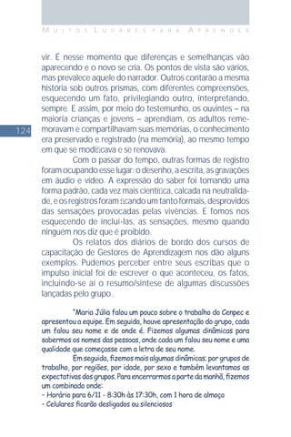124
M U I T O S L U G A R E S P A R A A P R E N D E R
vir. É nesse momento que diferenças e semelhanças vão
aparecendo e o novo se cria. Os pontos de vista são vários,
mas prevalece aquele do narrador. Outros contarão a mesma
história sob outros prismas, com diferentes compreensões,
esquecendo um fato, privilegiando outro, interpretando,
sempre. E assim, por meio do testemunho, os ouvintes – na
maioria crianças e jovens – aprendiam, os adultos reme-
moravam e compartilhavam suas memórias, o conhecimento
era preservado e registrado (na memória), ao mesmo tempo
em que se modiﬁcava e se renovava.
Com o passar do tempo, outras formas de registro
foramocupandoesselugar:odesenho,aescrita,asgravações
em áudio e vídeo. A expressão do saber foi tomando uma
forma padrão, cada vez mais cientíﬁca, calcada na neutralida-
de,eosregistrosforamﬁcandoumtantoformais,desprovidos
das sensações provocadas pelas vivências. E fomos nos
esquecendo de incluí-las, as sensações, mesmo quando
ninguém nos diz que é proibido.
Os relatos dos diários de bordo dos cursos de
capacitação de Gestores de Aprendizagem nos dão alguns
exemplos. Pudemos perceber entre seus escribas que o
impulso inicial foi de escrever o que aconteceu, os fatos,
incluindo-se aí o resumo/síntese de algumas discussões
lançadas pelo grupo.
“Maria Júlia falou um pouco sobre o trabalho do Cenpec e
apresentou a equipe. Em seguida, houve apresentação do grupo, cada
um falou seu nome e de onde é. Fizemos algumas dinâmicas para
sabermos os nomes das pessoas, onde cada um falou seu nome e uma
qualidade que começasse com a letra de seu nome.
Em seguida, ﬁzemos mais algumas dinâmicas; por grupos de
trabalho, por regiões, por idade, por sexo e também levantamos as
expectativasdosgrupos.Paraencerrarmosapartedamanhã,ﬁzemos
um combinado onde:
- Horário para 6/11 - 8:30h às 17:30h, com 1 hora de almoço
- Celulares ﬁcarão desligados ou silenciosos
 