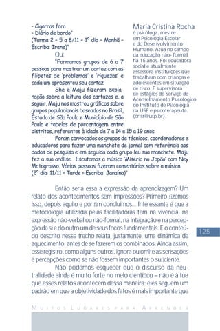 125
M U I T O S L U G A R E S P A R A A P R E N D E R
- Cigarros fora
- Diário de bordo”
(Turma 2 – 5 a 8/11 – 1º dia – Manhã –
Escriba: Irene)"
Ou:
“Formamos grupos de 6 a 7
pessoas para mostrar um cartaz com as
ﬁlipetas de ‘problemas’ e ‘riquezas’ e
cada um apresentou seu cartaz.
She e Maju fizeram expla-
nação sobre a leitura dos cartazes e, a
seguir, Maju nos mostrou gráﬁcos sobre
grupos populacionais baseados no Brasil,
Estado de São Paulo e Município de São
Paulo e tabelas de porcentagem entre
distritos, referentes à idade de 7 a 14 e 15 a 19 anos.
Foram convocados os grupos de técnicos, coordenadores e
educadores para fazer uma manchete de jornal com referência aos
dados de pesquisa e em seguida cada grupo leu sua manchete. Maju
fez a sua análise. Escutamos a música ‘Miséria no Japão’ com Ney
Matogrosso. Várias pessoas ﬁzeram comentários sobre a música.
(2º dia: 11/11 – Tarde – Escriba: Janaína)"
Então seria essa a expressão da aprendizagem? Um
relato dos acontecimentos sem impressões? Primeiro ﬁzemos
isso, depois aquilo e por ﬁm concluímos... Interessante é que a
metodologia utilizada pelas facilitadoras tem na vivência, na
expressão não-verbal ou não-formal, na integração e na percep-
çãodesiedooutroumdeseusfocosfundamentais.Eoconteú-
do descrito nesse trecho relata, justamente, uma dinâmica de
aquecimento, antes de se fazerem os combinados. Ainda assim,
esse registro, como alguns outros, ignora ou omite as sensações
e percepções como se não fossem importantes o suﬁciente.
Não podemos esquecer que o discurso da neu-
tralidade ainda é muito forte no meio cientíﬁco – não é à toa
que esses relatos acontecem dessa maneira; eles seguem um
padrãoemqueaobjetividadedosfatosémaisimportanteque
Maria Cristina Rocha
é psicóloga, mestre
em Psicologia Escolar
e do Desenvolvimento
Humano. Atua no campo
da educação não- formal
há 15 anos. Foi educadora
social e atualmente
assessora instituições que
trabalham com crianças e
adolescentes em situação
de risco. É supervisora
de estágios do Serviço de
Aconselhamento Psicológico
do Instituto de Psicologia
da USP e psicoterapeuta.
(crisr@usp.br).
 