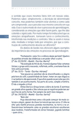 126
M U I T O S L U G A R E S P A R A A P R E N D E R
o sentido que esses mesmos fatos têm em nossas vidas.
Podemos saber, simplesmente, a deﬁnição de determinado
conceito, mas podemos também estar atentos a como cada
um compreende, usa e percebe esse mesmo conceito em sua
vida.Esseéoutromododeviveroprocessodeaprendizagem,
considerando as emoções que dele fazem parte, que lhe dão
colorido e signiﬁcado. Por muito tempo foi indiscutível que as
emoções atrapalhavam, tornavam turvo o conhecimento,
interferindo nas medições e controles. Mas se assim é nossa
vida, mediada o tempo todo por emoções, por que a cons-
trução de conhecimento deveria ser diferente?
Os diários de bordo nos oferecem alguns exemplos
da importância das emoções no processo de aprendizagem.
“Fechamento: como foi a vivência desse período? Quebra
de padrões através das dinâmicas e em poder olhar o outro.
(1º dia: 22/10/02 – Manhã – Escriba: Marta)"
“Na avaliação do ﬁm do dia, tivemos algumas falas: estamos
felizes, o grupo está crescendo, reﬂetindo, enﬁm, a metamorfose de
fato está ocorrendo.
(2º dia: 12/11 – Tarde – Escriba: Adriana)"
“Aos poucos os caminhos vão se diversiﬁcando e a alegria
pela hora do café, a possibilidade de fumar, tomar um copo d’água ou
ir ao banheiro vão aparecendo. E que alívio quando se percebe que isto
também é um acontecimento, faz parte do curso, compõe a história.
É lido e ninguém critica!
Antes Clarice e Graça leram o diário de bordo. E sentimos
um grande alívio quando a She colocou que os registros poderiam ser
escritos de outra forma. Pois sempre me senti meio insegura.
(3º dia: 24/10/02 – Manhã – Escriba: Sarita)"
“Bom-dia!
Hoje descobrimos como o dia pode começar de modo ca-
loroso e alegre, apesar da chuva torrencial que nos cerca. O ‘olho no
olho’ pela manhã provocou grandes movimentos, na terra e no ar.
Descobrimos lentamente como os grandes escultores escolheram
seus modelos, transformados em obras famosas: jogando bolinhas
– quem diria...
 