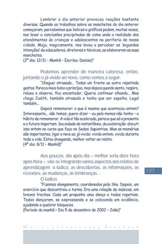 127
M U I T O S L U G A R E S P A R A A P R E N D E R
Lembrar o dia anterior provocou reações bastante
diversas. Quando os trabalhos sobre as manchetes do dia anterior
começaram, percebemos que índices e gráﬁcos podem, muitas vezes,
nos levar a conclusões precipitadas de como anda a realidade dos
atendimentos às crianças e adolescentes na periferia de nossa
cidade. Maju, magicamente, nos levou a perceber as ‘segundas
intenções’deeducadores,diretoresetécnicos,aoelaboraremassuas
manchetes.
(2º dia: 12/11 – Manhã – Escriba: Denise)"
Podemos aprender de maneira calorosa, então,
juntando o já vivido ao novo, como vemos a seguir.
“Cheguei atrasada... Todos um frente ao outro repetindo
gestos.Pareciameioboboaprincípio,masdepoisquandosento,respiro,
relaxo e observo, ﬁca encantador. Queria continuar olhando... Mas
chega Judith, também atrasada e tenho que ser espelho. Legal
também...
Depois rememorar: o que é mesmo que aconteceu ontem?
Interessante... não temos, quero dizer – eu pelo menos não tenho – o
hábitoderememorar.Avidaétãoacelerada,parecequesóopresente
e o futuro importam. Sociedade do instantâneo, da aceleração: discuti
isso ontem no curso que faço no Sedes Sapientiae. Mas as memórias
são importantes, ligar o novo ao já vivido: vivido ontem, vivido durante
toda a vida. Estou divagando, melhor voltar ao relato.
(4º dia: 8/11 – Manhã)"
Aos poucos, dia após dia – melhor seria dizer hora
após hora –, vão-se integrando vários aspectos aos relatos de
aprendizagem: o lúdico, as descobertas, as informações, as
reﬂexões, as mudanças, as lembranças...
O lúdico:
“Fizemos alongamento, coordenados pela She. Depois, um
exercício que descontraiu a turma. Era uma relação de músicas, em
breves trechos. Cada um propunha uma dança e todos repetiam.
Todos dançaram, se expressando e se colocando em evidência,
ajudando a quebrar bloqueios.
(Período da manhã – Dia 5 de dezembro de 2002 – João)"
 