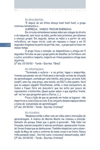 128
M U I T O S L U G A R E S P A R A A P R E N D E R
As descobertas:
“E depois de um ótimo almoço hum! hum! hum!, o grupo
retornou lentamente e...
SURPRESA... VAMOS TROCAR ENERGIAS
Em círculos estendemos nossas mãos aos colegas da direita
e da esquerda, sem tocar as mãos, porém bem próximos, percebemos
a energia grupal. Em seguida, demos as mãos e a partir de uma
referência, um toque inicial, cada um repassou o toque e em 10
segundos chegamos no ponto de partida, mas... o grupo queria fazer em
menos tempo.
O grupo focou a atenção, se disponibilizou e atingiu em 5
segundos. Percebe-se que o grupo gosta de desaﬁos, se fortalece com
o outro, acredita e respeita, respeita os ritmos pessoais e atinge seus
objetivos.
(1º dia: 22/10/02 – Tarde – Escriba: Tânia)"
As informações:
“Terminada a euforia – e os gritos, tapas e empurrões,
tivemos que pensar em um título para a narração curiosa de situação
de aprendizagem, contada por uma família, uma igreja, um baile funk
(urgh!), uma rua, uma praça, uma escola, um EGJ e uma quadra. Será
que eu esqueci alguém? Escolhemos, então, o mais marqueteiro de
todos e fiquei feliz em descobrir que me safei por pouco de
representar a historinha. Quem quiser saber o que signiﬁca ‘treiks:
uór’ vai ter que perguntar para a Clarice. (...)
Ficou a lição de que se aprende em todos os lugares – não
importa se a coisa é boa ou ruim. E ao conjunto desses espaços damos
o nome de ‘comunidade de aprendizagem’.
(3º dia: 24/10/02 – Tarde – Escriba: Cristina)"
As reﬂexões:
“Mudamos então o olhar com um vídeo sobre interações de
aprendizagem. A música da Marisa Monte me chamou a atenção.
Detesto ela porque falam que a gente é parecida!... ‘Não falar em
fracasso,masemconquista’e‘nemserprofessor,apenasestartrocan-
do’ foram frases que se destacaram. Também simpatizei com a obser-
vação da Maju de como o contorno do nosso corpo é um limite. Nunca
tinha pensado nisso!... Incrível como ‘crescemos’ domesticados, não?!
(3º dia: 24/10/02 – Tarde – Escriba: Cristina)"
 