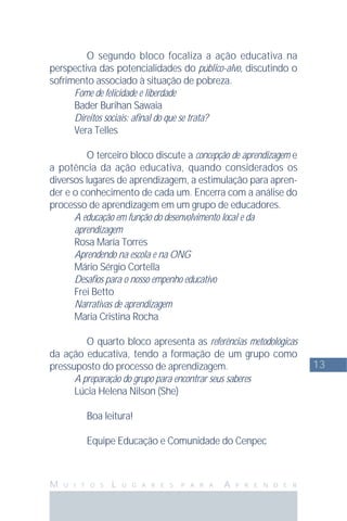 13
M U I T O S L U G A R E S P A R A A P R E N D E R
O segundo bloco focaliza a ação educativa na
perspectiva das potencialidades do público-alvo, discutindo o
sofrimento associado à situação de pobreza.
Fome de felicidade e liberdade
Bader Burihan Sawaia
Direitos sociais: aﬁnal do que se trata?
Vera Telles
O terceiro bloco discute a concepção de aprendizagem e
a potência da ação educativa, quando considerados os
diversos lugares de aprendizagem, a estimulação para apren-
der e o conhecimento de cada um. Encerra com a análise do
processo de aprendizagem em um grupo de educadores.
A educação em função do desenvolvimento local e da
aprendizagem
Rosa María Torres
Aprendendo na escola e na ONG
Mário Sérgio Cortella
Desaﬁos para o nosso empenho educativo
Frei Betto
Narrativas de aprendizagem
Maria Cristina Rocha
O quarto bloco apresenta as referências metodológicas
da ação educativa, tendo a formação de um grupo como
pressuposto do processo de aprendizagem.
A preparação do grupo para encontrar seus saberes
Lúcia Helena Nilson (She)
Boa leitura!
Equipe Educação e Comunidade do Cenpec
 