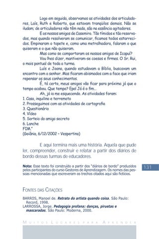 131
M U I T O S L U G A R E S P A R A A P R E N D E R
Logo em seguida, observamos as atividades dos articulado-
res, Laís, Ruth e Roberto, que estavam tranqüilos demais. Não se
iludam; de articuladores não têm nada, são na essência agitadores.
E os nossos amigos de Casemiro. Tão tímidos e tão reserva-
dos, mas quando resolveram se comunicar, ﬁcamos todos estarreci-
dos. Empinaram o topete e, como uma metralhadora, falaram o que
quiseram e o que não quiseram.
Mas como se comportaram os nossos amigos de Icapuí?
Vou lhes dizer, mantiveram-se coesos e ﬁrmes. O Sr. Rui,
o mais pontual de toda a turma.
Luís e Joana, quando estudavam a Bíblia, buscavam um
encontro com o senhor. Mas ﬁcaram abismados com a face que iriam
repensar os seus conhecimentos.
É, tá certo, meus amigos vão ﬁcar para próxima já que o
tempo acabou. Que tempo? Epa! Já é o ﬁm...
Ah, já ia me esquecendo. As atividades foram:
1. Casa, inquilino e terremoto
2. Prosseguimos com as atividades de cartograﬁa
3. Questionário
4. Vídeo
5. Sorteio do amigo secreto
6. Lanche
FIM.”
(Goiânia, 6/12/2002 – Vespertino)
E aqui termina mais uma história. Aquela que pude
ler, compreender, construir e relatar a partir dos diários de
bordo dessas turmas de educadores.
Nota: Esse texto foi construído a partir dos “diários de bordo” produzidos
pelos participantes do curso Gestores de Aprendizagem. Os nomes das pes-
soas mencionadas que escreveram os trechos citados aqui são ﬁctícios.
FONTES DAS CITAÇÕES
BARROS, Manoel de. Retrato do artista quando coisa. São Paulo:
Record, 1998.
LARROSSA, Jorge. Pedagogia profana: danças, piruetas e
mascaradas. São Paulo: Moderna, 2000.
 