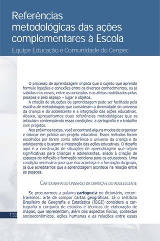 Referências
metodológicas das ações
complementares à Escola
Equipe Educação e Comunidade do Cenpec
O processo de aprendizagem implica que o sujeito que aprende
formule ligações e conexões entre os diversos conhecimentos, os já
sabidos e os novos, entre os conteúdos e os afetos mobilizados pelas
pessoas e pelo espaço – lugar e objetos.
A criação de situações de aprendizagem pode ser facilitada pela
escolha de metodologias que consideram a diversidade do universo
da criança e do adolescente e a integração das ações educativas.
Abaixo, apresentamos duas referências metodológicas que se
articulam contemplando essas condições: a cartograﬁa e o trabalho
com projetos.
Nos próximos textos, você encontrará alguns modos de organizar
e colocar em prática um projeto educativo. Esses métodos foram
escolhidos por terem como referência o universo da criança e do
adolescente e buscam a integração das ações educativas. O desaﬁo
aqui é a construção de situações de aprendizagem que sejam
signiﬁcativas para crianças e adolescentes, aliado à criação de
espaços de reﬂexão e formação cotidiana para os educadores. Uma
condição necessária para que isso aconteça é a formação do grupo,
já que acreditamos que a aprendizagem acontece na relação entre
as pessoas.
CARTOGRAFIA DO UNIVERSO DA CRIANÇA E DO ADOLESCENTE
Se procurarmos a palavra cartograﬁa no dicionário, encon-
traremos: arte de compor cartas geográﬁcas. Já o Instituto
Brasileiro de Geograﬁa e Estatística (IBGE) considera a car-
tograﬁa o conjunto de estudos e técnicas de elaboração de
mapas, que representam, além dos aspectos físicos, contextos
socioeconômicos, ações humanas e as relações entre essas132
 