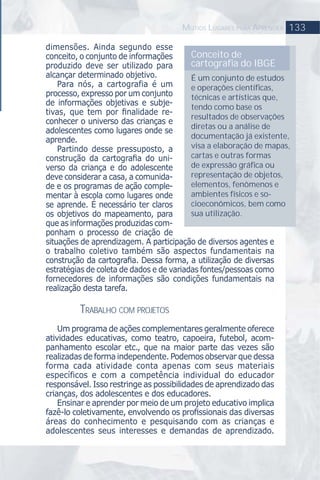 133MUTIOS LUGARES PARA APRENDER
dimensões. Ainda segundo esse
conceito, o conjunto de informações
produzido deve ser utilizado para
alcançar determinado objetivo.
Para nós, a cartografia é um
processo, expresso por um conjunto
de informações objetivas e subje-
tivas, que tem por ﬁnalidade re-
conhecer o universo das crianças e
adolescentes como lugares onde se
aprende.
Partindo desse pressuposto, a
construção da cartograﬁa do uni-
verso da criança e do adolescente
deve considerar a casa, a comunida-
de e os programas de ação comple-
mentar à escola como lugares onde
se aprende. É necessário ter claros
os objetivos do mapeamento, para
que as informações produzidas com-
ponham o processo de criação de
situações de aprendizagem. A participação de diversos agentes e
o trabalho coletivo também são aspectos fundamentais na
construção da cartograﬁa. Dessa forma, a utilização de diversas
estratégias de coleta de dados e de variadas fontes/pessoas como
fornecedores de informações são condições fundamentais na
realização desta tarefa.
TRABALHO COM PROJETOS
Um programa de ações complementares geralmente oferece
atividades educativas, como teatro, capoeira, futebol, acom-
panhamento escolar etc., que na maior parte das vezes são
realizadas de forma independente. Podemos observar que dessa
forma cada atividade conta apenas com seus materiais
específicos e com a competência individual do educador
responsável. Isso restringe as possibilidades de aprendizado das
crianças, dos adolescentes e dos educadores.
Ensinar e aprender por meio de um projeto educativo implica
fazê-lo coletivamente, envolvendo os proﬁssionais das diversas
áreas do conhecimento e pesquisando com as crianças e
adolescentes seus interesses e demandas de aprendizado.
Conceito de
cartograﬁa do IBGE
É um conjunto de estudos
e operações cientíﬁcas,
técnicas e artísticas que,
tendo como base os
resultados de observações
diretas ou a análise de
documentação já existente,
visa a elaboração de mapas,
cartas e outras formas
de expressão gráﬁca ou
representação de objetos,
elementos, fenômenos e
ambientes físicos e so-
cioeconômicos, bem como
sua utilização.
 