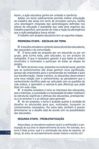 Assim, a ação educativa ganha em unidade e coerência.
Adotar um tema coletivamente permite melhor articulação
do trabalho das áreas em torno de princípios comuns, facilita
uma abordagem integrada das aprendizagens deﬁnidas nos
pilares da educação e possibilita que cada área organize seu
trabalho especíﬁco, sem perder de vista a noção da abrangência
que a ação pedagógica busca atingir.
O trabalho com projetos educativos tem as seguintes etapas:
PRIMEIRA ETAPA - ESCOLHA DO TEMA
Aescolhaconsideraocontextosocioculturaldoseducadores,
dos educandos e da comunidade.
O tema pode ser proposto por um educando ou por um
grupo, pela turma toda, pelo educador, ou ser produto da
cartograﬁa. O que é necessário garantir é que todos se sintam
envolvidos e motivados a participar de todas as etapas do
projeto.
Partir de temas vivos, presentes no contexto social, permite
que os conhecimentos das áreas ganhem nova signiﬁcação,
porque são importantes para a compreensão da realidade e para
sua transformação. Dessa maneira, os educandos desenvolvem
uma nova relação com o conhecimento, ao perceberem que o
conhecimento cientíﬁco pode ser articulado com as questões da
vida prática, e aprendem a valorizá-lo pela diferença que pode
fazer em suas vidas.
A escolha considera e inclui os interesses dos educandos,
pois o interesse, a curiosidade e a necessidade de saber mobilizam
as estruturas cognitivas e afetivas dos educandos, predispondo-
os a se envolver e a se esforçar para aprender.
Ao ser proposto, o tema é avaliado quanto à condição de
desafiar os educandos para que, motivados, busquem os
conhecimentos necessários. Por outro lado, também é preciso
dimensionar se o desaﬁo está de acordo com as possibilidades
dos educandos.
SEGUNDA ETAPA - PROBLEMATIZAÇÃO
Nessa etapa, os educadores exploram qual é a contribuição e a par-
ticipação de sua área no desenvolvimento do tema. Por exemplo, se o
tema é festa junina: qual é a contribuição das áreas de esportes, de
dança, de artes, de acompanhamento escolar (leitura e escrita) etc?134
 