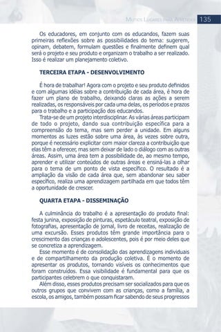Os educadores, em conjunto com os educandos, fazem suas
primeiras reﬂexões sobre as possibilidades do tema: sugerem,
opinam, debatem, formulam questões e ﬁnalmente deﬁnem qual
será o projeto e seu produto e organizam o trabalho a ser realizado.
Isso é realizar um planejamento coletivo.
TERCEIRA ETAPA - DESENVOLVIMENTO
É hora de trabalhar! Agora com o projeto e seu produto deﬁnidos
e com algumas idéias sobre a contribuição de cada área, é hora de
fazer um plano de trabalho, deixando claras as ações a serem
realizadas, os responsáveis por cada uma delas, os períodos e prazos
para o trabalho e a participação dos educandos.
Trata-se de um projeto interdisciplinar. As várias áreas participam
de todo o projeto, dando sua contribuição específica para a
compreensão do tema, mas sem perder a unidade. Em alguns
momentos as luzes estão sobre uma área, às vezes sobre outra,
porque é necessário explicitar com maior clareza a contribuição que
elas têm a oferecer, mas sem deixar de lado o diálogo com as outras
áreas. Assim, uma área tem a possibilidade de, ao mesmo tempo,
aprender e utilizar conteúdos de outras áreas e ensiná-las a olhar
para o tema de um ponto de vista especíﬁco. O resultado é a
ampliação da visão de cada área que, sem abandonar seu saber
especíﬁco, realiza uma aprendizagem partilhada em que todos têm
a oportunidade de crescer.
QUARTA ETAPA - DISSEMINAÇÃO
A culminância do trabalho é a apresentação do produto ﬁnal:
festa junina, exposição de pinturas, espetáculo teatral, exposição de
fotograﬁas, apresentação de jornal, livro de receitas, realização de
uma excursão. Esses produtos têm grande importância para o
crescimento das crianças e adolescentes, pois é por meio deles que
se concretiza a aprendizagem.
Esse momento é de consolidação das aprendizagens individuais
e de compartilhamento da produção coletiva. É o momento de
apresentar os produtos, tornando visíveis os conhecimentos que
foram construídos. Essa visibilidade é fundamental para que os
participantes celebrem o que conquistaram.
Além disso, esses produtos precisam ser socializados para que os
outros grupos que convivem com as crianças, como a família, a
escola, os amigos, também possam ﬁcar sabendo de seus progressos
135MUTIOS LUGARES PARA APRENDER
 