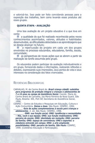 136
e valorizá-los. Isso pode ser feito convidando pessoas para a
exposição dos trabalhos, bem como levando esses produtos até
esses grupos.
QUINTA ETAPA - AVALIAÇÃO
Uma boa avaliação de um projeto educativo é a que leva em
conta:
a qualidade do que foi realizado reconhecida pelos novos
conhecimentos assimilados, valores, atitudes e habilidades
desenvolvidos, as diﬁculdades detectadas e as aprendizagens que
se deseja alcançar no futuro;
a repercussão do projeto em cada um dos grupos
envolvidos no processo educandos, educadores, família, escola,
comunidade;
as perspectivas de novas ações que se abrem a partir da
realização da tarefa assumida pelo grupo.
Os educandos podem participar da avaliação individualmente e
em grupo, fornecendo dados e informações, realizando reﬂexões e
debates, expressando suas impressões, seus pontos de vista e seus
interesses na consideração dos fatos vivenciados.
REFERÊNCIAS BIBLIOGRÁFICAS
CARVALHO, M. do Carmo Brant de. Brasil criança cidadã: subsídios
para programas de proteção integral a crianças e adolescentes de
7 a 14 anos no campo da Assistência Social. Coords: Maria do
Carmo Brant de Carvalho, Isa Maria Ferreira da Rosa Guará. São
Paulo, Brasília: IEE, PUC-SP, Secretaria de Assistência Social,
1996.
CENPEC – Centro de Estudos e Pesquisas em Educação, Cultura e
Ação Comunitária. Raízes e Asas. São Paulo: CENPEC, 1994.
_______. Guia de ações complementares à escola para crianças e
adolescentes. 2. ed. São Paulo: CENPEC, 1998.
________. ONG: sua função social; ONG: tendências e necessidades
– Nós, você e sua equipe; ONG: sua função mobilizadora; ONG:
parceira da escola; ONG: identidade em mutação; ONG: parceira
da família; ONG: espaço de convivência; ONG e esportes: a
cidadania entrando em campo; ONG: a arte ampliando
possibilidades; ONG: parceira da família. São Paulo: CENPEC,
1998. (Coletânea Educação e Participação).
 