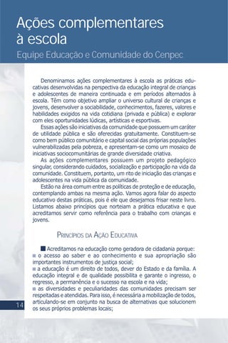Ações complementares
à escola
Equipe Educação e Comunidade do Cenpec
Denominamos ações complementares à escola as práticas edu-
cativas desenvolvidas na perspectiva da educação integral de crianças
e adolescentes de maneira continuada e em períodos alternados à
escola. Têm como objetivo ampliar o universo cultural de crianças e
jovens, desenvolver a sociabilidade, conhecimentos, fazeres, valores e
habilidades exigidos na vida cotidiana (privada e pública) e explorar
com eles oportunidades lúdicas, artísticas e esportivas.
Essas ações são iniciativas da comunidade que possuem um caráter
de utilidade pública e são oferecidas gratuitamente. Constituem-se
como bem público comunitário e capital social das próprias populações
vulnerabilizadas pela pobreza, e apresentam-se como um mosaico de
iniciativas sociocomunitárias de grande diversidade criativa.
As ações complementares possuem um projeto pedagógico
singular, considerando cuidados, socialização e participação na vida da
comunidade. Constituem, portanto, um rito de iniciação das crianças e
adolescentes na vida pública da comunidade.
Estão na área comum entre as políticas de proteção e de educação,
contemplando ambas na mesma ação. Vamos agora falar do aspecto
educativo destas práticas, pois é ele que desejamos frisar neste livro.
Listamos abaixo princípios que norteiam a prática educativa e que
acreditamos servir como referência para o trabalho com crianças e
jovens.
PRINCÍPIOS DA AÇÃO EDUCATIVA
Acreditamos na educação como geradora de cidadania porque:
o acesso ao saber e ao conhecimento e sua apropriação são
importantes instrumentos de justiça social;
a educação é um direito de todos, dever do Estado e da família. A
educação integral e de qualidade possibilita e garante o ingresso, o
regresso, a permanência e o sucesso na escola e na vida;
as diversidades e peculiaridades das comunidades precisam ser
respeitadas e atendidas. Para isso, é necessária a mobilização de todos,
articulando-se em conjunto na busca de alternativas que solucionem
os seus próprios problemas locais;
14
 