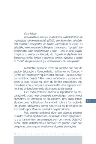 141
M U I T O S L U G A R E S P A R A A P R E N D E R
Cena inicial:
Um encontro de formação de educadores. Todos trabalham em
organizações não-governamentais (ONGs) que desenvolvem atividades
com crianças e adolescentes, em horário alternado ao da escola. As
atividades, embora mais conhecidas pelas crianças como “o projeto”, são
denominadas “ações complementares à escola”. Cerca de trinta pessoas,
com pouca ou nenhuma intimidade, vão chegando em duplas ou trios.
Sorridentes e sérias, tímidas e expansivas, sentam, esperando o começo
do “curso”. A expectativa é de que vamos ensinar e eles irão aprender...
A narrativa acima se refere ao trabalho que nós, da
equipe Educação e Comunidade, realizamos no Cenpec –
Centro de Estudos e Pesquisas em Educação, Cultura e Ação
Comunitária. Desde 1996, vimos reﬂetindo e aprendendo
sobre a ação educativa, além de formar educadores que
trabalham com crianças e adolescentes nos espaços com
horários de funcionamento alternados ao da escola.
Este texto pretende abordar a importância da pre-
paraçãodogruponoprocessodeaprendizagempresentenos
encontros de formação de educadores, nos quais temos
atuado como facilitadores. Para reﬂetir sobre a formação de
um grupo, utilizamos como referência os pressupostos
formulados por Moreno, o criador do psicodrama.
Mas quando podemos dizer que diversas pessoas
reunidas mudam de dimensão, deixam de ser um agrupamen-
to e se transformam em um grupo, com um mesmo objetivo?
Aﬁnal, como aprendemos a conviver em grupo? Essas são
perguntas para as quais ensaiamos algumas aﬁrmações.
 