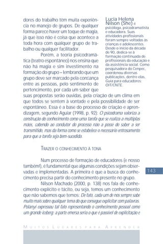 143
M U I T O S L U G A R E S P A R A A P R E N D E R
dores do trabalho têm muita experiên-
cia no manejo de grupos. De qualquer
forma parece haver um toque de magia,
já que isso não é coisa que acontece a
toda hora com qualquer grupo de tra-
balho ou qualquer facilitador.
Porém, a teoria psicodramá-
tica (teatro espontâneo) nos ensina que
não há magia e sim investimento na
formaçãodogrupo–lembrandoqueum
grupo deve ser marcado pela conﬁança
entre as pessoas, pelo sentimento de
pertencimento, por cada um saber que
suas propostas serão ouvidas, pela criação de um clima em
que todos se sentem à vontade e pela possibilidade de ser
espontâneo. Essa é a base do processo de criação e apren-
dizagem, segundo Aguiar (1998, p. 92): O psicodrama valoriza a
construção do conhecimento como uma tarefa que se realiza a múltiplas
mãos, cabendo ao condutor do processo não a posse do saber a ser
transmitido, mas da forma como se estabelece o necessário entrosamento
para que a tarefa seja bem-sucedida.
TRAZER O CONHECIMENTO À TONA
Num processo de formação de educadores (e nosso
também!), é fundamental que algumas condições sejam obser-
vadas e implementadas. A primeira é que a busca do conhe-
cimento precisa partir do conhecimento presente no grupo.
Nilson Machado (2000, p. 138) nos fala de conhe-
cimento explícito e tácito, ou seja, temos um conhecimento
que não sabemos que temos: De fato, cada um de nós sempre sabe
muito mais sobre qualquer tema do que consegue explicitar com palavras.
Polanyi expressou tal fato representando o conhecimento pessoal como
um grande iceberg: a parte emersa seria o que é passível de explicitação e
Lucia Helena
Nilson (She) é
psicóloga, psicodramatista
e educadora. Suas
atividades proﬁssionais
foram sempre voltadas às
crianças e adolescentes.
Desde o início da década
de 90, dedica-se à
formação continuada de
proﬁssionais da educação e
da assistência social. Como
pesquisadora do Cenpec,
coordenou diversas
publicações, dentre elas,
Guia para educadores:
OIT/CNTE.
 
