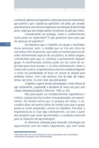 144
M U I T O S L U G A R E S P A R A A P R E N D E R
o montante submerso corresponderia à dimensão tácita do conhecimento,
que sustenta o que é explícito ou explicitável. Um atleta, por exemplo,
pode demonstrar uma extrema competência na realização de determinada
prova, ainda que não consiga explicar em palavras as ações que realiza.
Considerando tal analogia, como o conhecimento
tácito pode ser explicitado? O que podemos fazer para que
ele apareça na superfície?
Acreditamos que o trabalho em grupo é facilitador
desse processo, pois, à medida que se cria um clima de
conﬁança entre as pessoas, que todos se reúnem para reﬂetir
sobre determinado aspecto de sua prática, as idéias surgem,
contribuindo para que se construa o pensamento daquele
grupo. A manifestação artística pode ser um canal de ex-
pressão para essa reﬂexão, e, se feita coletivamente, maior a
chancedeeﬁcácia:Aexperiênciadeco-criartemocondãodedespertar
a crença nas possibilidades de busca em comum de soluções para
problemas comuns. Criar é dar existência, tirar do nada, dar origem,
formar, dar forma. Co-criar é fazer isso coletivamente.
O objetivo é superar formas estereotipadas e menos eﬁcazes de
agir coletivamente, propiciando a descoberta de novas vias para uma
relação interpessoal produtiva. (Moreno, 1983, p. 62)
Mas para poder ser verdadeiramente espontâneo e
criativo, o grupo precisa receber uma preparação, um aqueci-
mento. Da mesma forma que se prepara um atleta, é ne-
cessário obter um ponto ótimo de tensão1
para que o grupo
possa se sentir preparado a iniciar os trabalhos. Perceber a
importância de se criar algo coletivamente, ser ator e autor
dos produtos que serão apresentados, é condição essencial
para as situações de aprendizagem.
A referência utilizada para formular estratégias de
aquecimento vem do teatro espontâneo, que tem como
1
Este ponto refere-se a uma situação em que os participantes têm sua atenção e
investimento convergidos numa mesma direção.
 